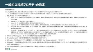 31
一般的な接続プロパティの設定
SSL認証オプション
Securityセクションでは、SSLを使ってPostgreSQLデータベースに接続するようにReplicateを設定できます。
※ 証明書のパスは、WALプロトコルで変更をキャプチャするときにのみ関係します（つまり、Full Loadやメタデータの検索には関係しません）。
1. SSL Mode: 以下からひとつ選択します。:
• Prefer - サーバーが暗号化された接続をサポートしている場合は、暗号化された接続を確立し、暗号化された接続が確立できない場合は、非暗号化された接続にフォー
ルバックします。
• Disable – ユーザー名とパスワードのみで接続します。
• Allow - サーバーから要求された場合は、暗号化された接続を確立します。
• Required - サーバーが暗号化接続をサポートしている場合は、暗号化接続を確立します。暗号化接続が確立できない場合は、接続は失敗します。
• Verify CA - Requiredに似ていますが、サーバーの認証局（CA）証明書を、設定されたCA証明書と照合します。一致する有効なCA証明書が見つからない場合、接
続の試みは失敗します。
• Verify Full - Verify CAと似ていますが、クライアント（つまり、Qlik Replicate）がサーバーへの接続に使用するホスト名と、サーバーがクライアントに送信する証明書に
記載されているアイデンティティとを照合することで、ホスト名のアイデンティティ検証も行います。クライアントは、接続に使用するホスト名が、サーバーの証明書に記載されてい
るCommon Nameの値と一致するかどうかを確認します。不一致があった場合、接続は失敗します。
2. Client certificate path - サーバーから要求されるクライアント証明書のパスです。
3. Private key path - PEM形式のクライアントの秘密鍵ファイルのパスです。
4. CA path - PEM形式のクライアント証明書ファイルを発行したCA（Certificate Authority）へのパスです。
5. CRL path - CRL証明書のパスです。このファイルには、認証局によって取り消された証明書が含まれています。サーバー証明書がこのリストに表示された
場合、接続は失敗します。
6. SSL compression - このオプションを選択すると、暗号化される前にデータが圧縮されます。
 