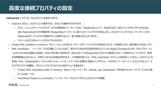 32
高度な接続プロパティの設定
[Advanced ] タブでは、次のプロパティを設定できます。
• Capture DDLs: このオプションを選択すると、次のような動作が行われます。 :
• オペレーション上のアーティファクトが、タスクの開始時にデータベース内に（Replicateによって）作成されます。DDLイベントをキャプチャするために、
Qlik Replicateはタスクの開始時にPostgreSQLデータベースに様々なアーティファクトを作成します。これらのアーティファクトは、「データベースから
Replicateのアーティファクトを削除する」で説明するように、後で削除することができます。
• ストリームされたDDLイベントがキャプチャされます。
• Create DDL artifacts in schema: オペレーション上のDDLデータベースのアーティファクトが作成されるスキーマを指定します。既定値は「Public」です。
• WAL heartbeat - （ソーステーブルが活動していないために）実行中でありながら変更を取り込んでいないApply Changesタスクは、そのレプリケーショ
ンスロットのLSNの位置を占め続け、WALの切り捨てを防ぎます。WALはすべてのPostgreSQLプロセスで使用されるサーバ全体のリソースですので、変更
が長期間取り込まれないと、非常に大きくなる可能性があります。 この現象を防ぐには、"WAL heartbeat "オプションを有効にしてください。このオプションを
有効にすると、PostgreSQLソースエンドポイントは、ハートビートテーブルに定期的に疑似トランザクション（すなわち "ハートビート"）をコミットすることで、タ
スクアクティビティを模倣し、それによってタスクスロットのLSNポジションを進めます。
• Create WAL heartbeat table in schema: WALハートビートテーブル（attrep_wal_heartbeat）が作成されるスキーマです。デフォルト値
は "public "です。
• Heartbeat frequency (minutes): ハートビートテーブルにトランザクションをコミットする頻度
 