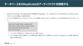 34
データベースからReplicateのアーティファクトを削除する
• DDLをキャプチャするために、Qlik Replicateはタスクの開始時にPostgreSQLデータベースに様々なアーティファクトを作成します。タスクが完了した時、こ
れらのアーティファクトを削除したい場合があります。
• アーティファクトを削除するには、以下のステートメントを（以下の順番で）発行してください（publicはアーティファクトが作成されるデフォルトのスキーマで
す）。:
※ イベントトリガーは特定のスキーマに属していないことに注意してください。
※ スキーマの削除は、細心の注意を払って行う必要があります。運用中のスキーマを削除してはいけません、特にpublicスキーマの削除には細心の注
意を払う必要があります。
drop event trigger attrep_intercept_ddl;
drop function public.attrep_intercept_ddl()
drop table public.attrep_ddl_audit
drop schema public
 