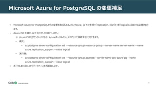 36
Microsoft Azure for PostgreSQL の変更補足
• Microsoft Azure for PostgreSQLからの変更を取り込めるようにするには、以下の手順で「replication」プロパティを「logical」に設定する必要があり
ます。
• Azure CLI を開き、以下のコマンドを実行します。:
※ Azure CLIをダウンロードするか、Azureポータルのシェルコマンドで接続することができます。
• 構文:
• az postgres server configuration set --resource-group resource-group --server-name server-name --name
azure.replication_support --value logical
• 実行例:
• az postgres server configuration set --resource-group azuredb --server-name qlik-azure-pg --name
azure.replication_support --value logical
• ポータルまたはCLIからデータベースを再起動します。
 