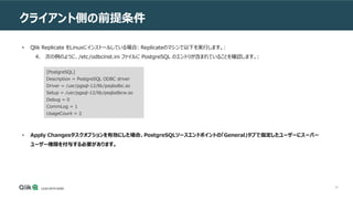 39
クライアント側の前提条件
• Qlik Replicate をLinuxにインストールしている場合: Replicateのマシンで以下を実行します。:
4. 次の例のように、/etc/odbcinst.ini ファイルに PostgreSQL のエントリが含まれていることを確認します。:
[PostgreSQL]
Description = PostgreSQL ODBC driver
Driver = /usr/pgsql-12/lib/psqlodbc.so
Setup = /usr/pgsql-12/lib/psqlodbcw.so
Debug = 0
CommLog = 1
UsageCount = 2
• Apply Changesタスクオプションを有効にした場合、PostgreSQLソースエンドポイントの「General」タブで指定したユーザーにスーパー
ユーザー権限を付与する必要があります。
 