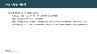 40
セキュリティ要件
• 以下の要件を満たすユーザーを用意してください。
• Full Load レプリケーション: ソースデータベースに対する SELECT 権限
• Apply Changes レプリケーション: 次項で解説
• Apply Changesおよび/またはStore Changesタスクレプリケーションオプションが有効な場合、AWS Aurora Cloud
for PostgreSQLソースエンドポイントのGeneralタブで指定するユーザーにsuperuser権限を付与する必要があります。
 