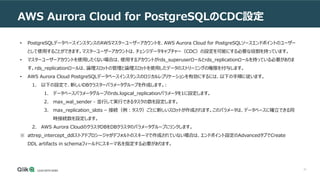 41
AWS Aurora Cloud for PostgreSQLのCDC設定
• PostgreSQLデータベースインスタンスのAWSマスターユーザーアカウントを、AWS Aurora Cloud for PostgreSQLソースエンドポイントのユーザー
として使用することができます。マスターユーザーアカウントは、チェンジデータキャプチャー（CDC）の設定を可能にする必要な役割を持っています。
• マスターユーザーアカウントを使用したくない場合は、使用するアカウントがrds_superuserロールとrds_replicationロールを持っている必要がありま
す。rds_replicationロールは、論理スロットの管理と論理スロットを使用したデータのストリーミングの権限を付与します。
• AWS Aurora Cloud PostgreSQLデータベースインスタンスのロジカルレプリケーションを有効にするには、以下の手順に従います。
1. 以下の設定で、新しいDBクラスターパラメータグループを作成します。:
1. データベースパラメータグループのrds.logical_replicationパラメータを1に設定します。
2. max_wal_sender - 並行して実行できるタスクの数を設定します。
3. max_replication_slots – 接続（例：タスク）ごとに新しいスロットが作成されます。このパラメータは、データベースに確立できる同
時接続数を設定します。
2. AWS Aurora CloudのクラスタDBをDBクラスタのパラメータグループにリンクします。
※ attrep_intercept_ddlストアドプロシージャがデフォルトのスキーマで作成されていない場合は、エンドポイント設定のAdvancedタブでCreate
DDL artifacts in schemaフィールドにスキーマ名を指定する必要があります。
 
