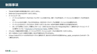 43
制限事項
• TRUNCATE操作の変更処理はサポートされていません。
• Deferred Constraintsはサポートされていません。
• パーティションテーブル
• パーティション化されたテーブルのフルロードレプリケーションを実行すると、親テーブルが作成され、パーティションごとに個別のテーブルが作成され
ます。
• パーティション化された親テーブルに対するDMLは、対応するターゲットテーブルの物理パーティションにのみ適用されます。
• パーティション化されたテーブルでは主キーがサポートされていないため、UPDATE操作に影響を与える可能性があります。
• また、以下も参照してください。同種のレプリケーション（AWS Aurora Cloud for PostgreSQL同士）に適用されるパーティション・テーブ
ルの要件については、「 Replication of Partitioned Tables 」も参照してください。
• パラレルロード機能を使用する場合、パーティションやサブパーティションによるテーブルの分割はサポートされていません。
• 主キーを含まないフィルターを使用する場合、DELETE操作はキャプチャされません。
• Unique IndexセグメントへのUPDATEはターゲットに適用されず、試みられたUPDATEの記録がattrep_apply_exceptions Controlテーブル
に書き込まれます。
 