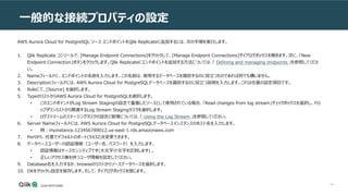 44
一般的な接続プロパティの設定
AWS Aurora Cloud for PostgreSQL ソース エンドポイントをQlik Replicateに追加するには、次の手順を実行します。
1. Qlik Replicate コンソールで、[Manage Endpoint Connections]をクリックして、[Manage Endpoint Connections]ダイアログボックスを開きます。次に、「New
Endpoint Connection」ボタンをクリックします。Qlik Replicateにエンドポイントを追加する方法については、「 Defining and managing endpoints 」を参照してくださ
い。
2. Nameフィールドに、エンドポイントの名前を入力します。この名前は、使用するデータベースを識別するのに役立つものであれば何でも構いません。
3. Descriptionフィールドには、AWS Aurora Cloud for PostgreSQLデータベースを識別するのに役立つ説明を入力します。これは任意の設定項目です。
4. Roleにて、[Source] を選択します。
5. TypeのリストからAWS Aurora Cloud for PostgreSQLを選択します。
• このエンドポイントがLog Stream Stagingの設定で重複したソースとして使用されている場合、「Read changes from log stream」チェックボックスを選択し、ドロ
ップダウンリストから関連するLog Stream Stagingタスクを選択します。
• ログストリームのステージングタスクの設定と管理については、「 Using the Log Stream 」を参照してください。
6. Server Nameフィールドには、AWS Aurora Cloud for PostgreSQLデータベースインスタンスのホスト名を入力します。
• 例：myinstance.123456789012.us-east-1.rds.amazonaws.com
7. Portから、任意でデフォルトのポート(5432)を変更できます。
8. データベースユーザーの認証情報（ユーザー名、パスワード）を入力します。
• 認証情報はケースセンシティブです(大文字小文字を区別します) 。
• 正しいアクセス権を持つユーザ情報を設定してください。
9. Database名を入力するか、browseのリストからソースデータベースを選択します。
10. OKをクリックし設定を保存します。そして、ダイアログボックスを閉じます。
 