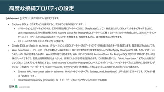 46
高度な接続プロパティの設定
[Advanced ] タブでは、次のプロパティを設定できます。
• Capture DDLs: このオプションを選択すると、次のような動作が行われます。 :
• オペレーション上のアーティファクトが、タスクの開始時にデータベース内に（Replicateによって）作成されます。DDLイベントをキャプチャするために、
Qlik Replicateはタスクの開始時にAWS Aurora Cloud for PostgreSQLデータベースに様々なアーティファクトを作成します。これらのアーティファ
クトは、「データベースからReplicateのアーティファクトを削除する」で説明するように、後で削除することができます。
• ストリームされたDDLイベントがキャプチャされます。
• Create DDL artifacts in schema: オペレーション上のDDLデータベースのアーティファクトが作成されるスキーマを指定します。既定値は「Public」です。
• WAL heartbeat - （ソーステーブルが活動していないために）実行中でありながら変更を取り込んでいないApply Changesタスクは、そのレプリケーショ
ンスロットのLSNの位置を占め続け、WALの切り捨てを防ぎます。WALはすべてのAWS Aurora Cloud for PostgreSQLプロセスで使用されるサーバ全
体のリソースですので、変更が長期間取り込まれないと、非常に大きくなる可能性があります。 この現象を防ぐには、"WAL heartbeat "オプションを有効に
してください。このオプションを有効にすると、 AWS Aurora Cloud for PostgreSQLソースエンドポイントは、ハートビートテーブルに定期的に疑似トランザ
クション（すなわち "ハートビート"）をコミットすることで、タスクアクティビティを模倣し、それによってタスクスロットのLSNポジションを進めます。
• Create WAL heartbeat table in schema: WALハートビートテーブル（attrep_wal_heartbeat）が作成されるスキーマです。デフォルト値
は "public "です。
• Heartbeat frequency (minutes): ハートビートテーブルにトランザクションをコミットする頻度
 