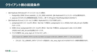 49
クライアント側の前提条件
• Qlik Replicate をWindowsサーバーにインストールしている場合:
• PostgreSQL ODBC Driver psqlodbc_12_02_0000-x64のみを、Qlik Replicateのマシンにインストールする必要があります。
※ psql.exe のパスがシステム環境変数を追加してください。 (例 "C:Program FilesPostgreSQL1202bin")
• Qlik Replicate をLinuxにインストールしている場合: Replicateのマシンで以下を実行します。:
1. postgresql12をインストールします。例えば、 Red Hat 7 の場合は、postgresql12-12.1-2PGDG.rhel7.x86_64.rpm が必要な
パッケージです。
2. ODBC driver postgresql12をインストールします。例えば、 Red Hat 7の場合は、postgresql12-odbc-12.01.0000-
1PGDG.rhel7.x86_64.rpmが必要なパッケージです。
3. ドライバの場所を site_arep_login.sh ファイルにコピーします。 :
• これにより、"LD_LIBRARY_PATH "にドライバーが追加され、site_arep_login.shファイル内のドライバーの場所が更新されます。
echo "export LD_LIBRARY_PATH=/usr/lib:/usr/lib64:/usr/pgsql-12/lib:$LD_LIBRARY_PATH" >> site_arep_login.sh
 