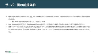 5
サーバー側の前提条件
• Qlik ReplicateマシンのIPアドレスは、pg_hba.conf構成ファイルのdatabaseフィールドに “replication“というキーワードを入れて追加する必要
があります。
• 例: host replication all 176.123.1.212/32 trust
• test_decoding出力プラグイン（postgresql12-contribパッケージに含まれています）がインストールされていることを確認してください。
• 変更キャプチャ・タスクごとに、ReplicateはPostgreSQLデータベースから変更内容を読み取るためのスロットを作成します。この処理を有効にするに
は、レプリケート・ユーザー（エンドポイントの設定で定義されている）に、ソース・データベースに対する読み書きの権限が与えられていなければなりま
せん。
 