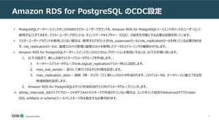 52
Amazon RDS for PostgreSQL のCDC設定
• PostgreSQLデータベースインスタンスのAWSマスターユーザーアカウントを、Amazon RDS for PostgreSQLソースエンドポイントのユーザーとして
使用することができます。マスターユーザーアカウントは、チェンジデータキャプチャー（CDC）の設定を可能にする必要な役割を持っています。
• マスターユーザーアカウントを使用したくない場合は、使用するアカウントがrds_superuserロールとrds_replicationロールを持っている必要がありま
す。rds_replicationロールは、論理スロットの管理と論理スロットを使用したデータのストリーミングの権限を付与します。
• Amazon RDS for PostgreSQLデータベースインスタンスのロジカルレプリケーションを有効にするには、以下の手順に従います。
1. 以下の設定で、新しいDBクラスターパラメータグループを作成します。:
1. データベースパラメータグループのrds.logical_replicationパラメータを1に設定します。
2. max_wal_sender - 並行して実行できるタスクの数を設定します。
3. max_replication_slots – 接続（例：タスク）ごとに新しいスロットが作成されます。このパラメータは、データベースに確立できる同
時接続数を設定します。
2. Amazon RDS for PostgreSQLのクラスタDBをDBクラスタのパラメータグループにリンクします。
※ attrep_intercept_ddlストアドプロシージャがデフォルトのスキーマで作成されていない場合は、エンドポイント設定のAdvancedタブでCreate
DDL artifacts in schemaフィールドにスキーマ名を指定する必要があります。
 