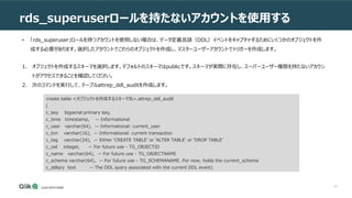 53
rds_superuserロールを持たないアカウントを使用する
• 「rds_superuser」ロールを持つアカウントを使用しない場合は、データ定義言語（DDL）イベントをキャプチャするためにいくつかのオブジェクトを作
成する必要があります。選択したアカウントでこれらのオブジェクトを作成し、マスターユーザーアカウントでトリガーを作成します。
1. オブジェクトを作成するスキーマを選択します。デフォルトのスキーマはpublicです。スキーマが実際に存在し、スーパーユーザー権限を持たないアカウン
トがアクセスできることを確認してください。
2. 次のコマンドを実行して、テーブルattrep_ddl_auditを作成します。
create table <オブジェクトを作成するスキーマ名>.attrep_ddl_audit
(
c_key bigserial primary key,
c_time timestamp, -- Informational
c_user varchar(64), -- Informational: current_user
c_txn varchar(16), -- Informational: current transaction
c_tag varchar(24), -- Either 'CREATE TABLE' or 'ALTER TABLE' or 'DROP TABLE'
c_oid integer, -- For future use - TG_OBJECTID
c_name varchar(64), -- For future use - TG_OBJECTNAME
c_schema varchar(64), -- For future use - TG_SCHEMANAME. For now, holds the current_schema
c_ddlqry text -- The DDL query associated with the current DDL event)
 