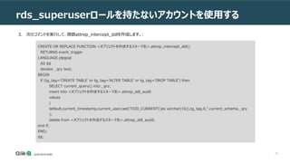 54
rds_superuserロールを持たないアカウントを使用する
3. 次のコマンドを実行して、関数attrep_intercept_ddlを作成します。:
CREATE OR REPLACE FUNCTION <オブジェクトを作成するスキーマ名>.attrep_intercept_ddl()
RETURNS event_trigger
LANGUAGE plpgsql
AS $$
declare _qry text;
BEGIN
if (tg_tag='CREATE TABLE' or tg_tag='ALTER TABLE' or tg_tag='DROP TABLE') then
SELECT current_query() into _qry;
insert into <オブジェクトを作成するスキーマ名>.attrep_ddl_audit
values
(
default,current_timestamp,current_user,cast(TXID_CURRENT()as varchar(16)),tg_tag,0,'',current_schema,_qry
);
delete from <オブジェクトを作成するスキーマ名>.attrep_ddl_audit;
end if;
END;
$$;
 