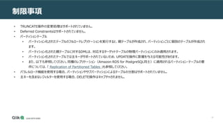57
制限事項
• TRUNCATE操作の変更処理はサポートされていません。
• Deferred Constraintsはサポートされていません。
• パーティションテーブル
• パーティション化されたテーブルのフルロードレプリケーションを実行すると、親テーブルが作成され、パーティションごとに個別のテーブルが作成され
ます。
• パーティション化された親テーブルに対するDMLは、対応するターゲットテーブルの物理パーティションにのみ適用されます。
• パーティション化されたテーブルでは主キーがサポートされていないため、UPDATE操作に影響を与える可能性があります。
• また、以下も参照してください。同種のレプリケーション（Amazon RDS for PostgreSQL同士）に適用されるパーティション・テーブルの要
件については、「 Replication of Partitioned Tables 」も参照してください。
• パラレルロード機能を使用する場合、パーティションやサブパーティションによるテーブルの分割はサポートされていません。
• 主キーを含まないフィルターを使用する場合、DELETE操作はキャプチャされません。
 