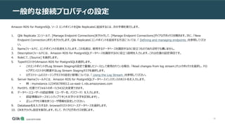 58
一般的な接続プロパティの設定
Amazon RDS for PostgreSQL ソース エンドポイントをQlik Replicateに追加するには、次の手順を実行します。
1. Qlik Replicate コンソールで、[Manage Endpoint Connections]をクリックして、[Manage Endpoint Connections]ダイアログボックスを開きます。次に、「New
Endpoint Connection」ボタンをクリックします。Qlik Replicateにエンドポイントを追加する方法については、「 Defining and managing endpoints 」を参照してくださ
い。
2. Nameフィールドに、エンドポイントの名前を入力します。この名前は、使用するデータベースを識別するのに役立つものであれば何でも構いません。
3. Descriptionフィールドには、 Amazon RDS for PostgreSQLデータベースを識別するのに役立つ説明を入力します。これは任意の設定項目です。
4. Roleにて、[Source] を選択します。
5. TypeのリストからAmazon RDS for PostgreSQLを選択します。
• このエンドポイントがLog Stream Stagingの設定で重複したソースとして使用されている場合、「Read changes from log stream」チェックボックスを選択し、ドロ
ップダウンリストから関連するLog Stream Stagingタスクを選択します。
• ログストリームのステージングタスクの設定と管理については、「 Using the Log Stream 」を参照してください。
6. Server Nameフィールドには、 Amazon RDS for PostgreSQLデータベースインスタンスのホスト名を入力します。
• 例：myinstance.123456789012.us-east-1.rds.amazonaws.com
7. Portから、任意でデフォルトのポート(5432)を変更できます。
8. データベースユーザーの認証情報（ユーザー名、パスワード）を入力します。
• 認証情報はケースセンシティブです(大文字小文字を区別します) 。
• 正しいアクセス権を持つユーザ情報を設定してください。
9. Database名を入力するか、browseのリストからソースデータベースを選択します。
10. OKをクリックし設定を保存します。そして、ダイアログボックスを閉じます。
 