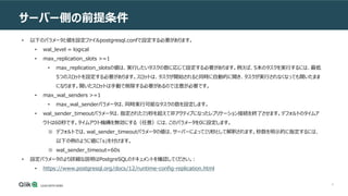 6
サーバー側の前提条件
• 以下のパラメータと値を設定ファイルpostgresql.confで設定する必要があります。
• wal_level = logical
• max_replication_slots >=1
• max_replication_slotsの値は、実行したいタスクの数に応じて設定する必要があります。例えば、5本のタスクを実行するには、最低
5つのスロットを設定する必要があります。スロットは、タスクが開始されると同時に自動的に開き、タスクが実行されなくなっても開いたまま
になります。開いたスロットは手動で削除する必要があるので注意が必要です。
• max_wal_senders >=1
• max_wal_senderパラメータは、同時実行可能なタスクの数を設定します。
• wal_sender_timeoutパラメータは、指定されたミリ秒を超えて非アクティブになったレプリケーション接続を終了させます。デフォルトのタイムア
ウトは60秒です。タイムアウト機構を無効にする（任意）には、このパラメータを0に設定します。
※ デフォルトでは、wal_sender_timeoutパラメータの値は、サーバーによってミリ秒として解釈されます。秒数を明示的に指定するには、
以下の例のように値に「s」を付けます。
※ wal_sender_timeout=60s
• 設定パラメータのより詳細な説明はPostgreSQLのドキュメントを確認してください。:
• https://www.postgresql.org/docs/12/runtime-config-replication.html
 