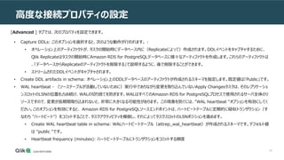 60
高度な接続プロパティの設定
[Advanced ] タブでは、次のプロパティを設定できます。
• Capture DDLs: このオプションを選択すると、次のような動作が行われます。 :
• オペレーション上のアーティファクトが、タスクの開始時にデータベース内に（Replicateによって）作成されます。DDLイベントをキャプチャするために、
Qlik Replicateはタスクの開始時にAmazon RDS for PostgreSQLデータベースに様々なアーティファクトを作成します。これらのアーティファクトは
、「データベースからReplicateのアーティファクトを削除する」で説明するように、後で削除することができます。
• ストリームされたDDLイベントがキャプチャされます。
• Create DDL artifacts in schema: オペレーション上のDDLデータベースのアーティファクトが作成されるスキーマを指定します。既定値は「Public」です。
• WAL heartbeat - （ソーステーブルが活動していないために）実行中でありながら変更を取り込んでいないApply Changesタスクは、そのレプリケーショ
ンスロットのLSNの位置を占め続け、WALの切り捨てを防ぎます。WALはすべてのAmazon RDS for PostgreSQLプロセスで使用されるサーバ全体のリ
ソースですので、変更が長期間取り込まれないと、非常に大きくなる可能性があります。 この現象を防ぐには、"WAL heartbeat "オプションを有効にしてく
ださい。このオプションを有効にすると、 Amazon RDS for PostgreSQLソースエンドポイントは、ハートビートテーブルに定期的に疑似トランザクション（す
なわち "ハートビート"）をコミットすることで、タスクアクティビティを模倣し、それによってタスクスロットのLSNポジションを進めます。
• Create WAL heartbeat table in schema: WALハートビートテーブル（attrep_wal_heartbeat）が作成されるスキーマです。デフォルト値
は "public "です。
• Heartbeat frequency (minutes): ハートビートテーブルにトランザクションをコミットする頻度
 
