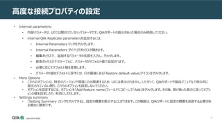 61
高度な接続プロパティの設定
• Internal parameters:
• 内部パラメータは、UIで公開されていないパラメータです。Qlikサポートの指示があった場合のみ使用してください。
• internal Qlik Replicate parametersを追加するには:
• Internal Parameters リンクをクリックします。
• Internal Parameters ダイアログボックスが開きます。
• 編集ボックスで、 追加するパラメータの名前を入力し、クリックします。
• 検索ボックスの下のテーブルに、パラメータがデフォルト値で追加されます。
• 必要に応じてデフォルト値を変更します。
• パラメータの値をデフォルトに戻すには、行の最後にある「Restore default value」アイコンをクリックします。
• More Options
• これらのオプションは、特定のバージョンや環境にのみ関連するため、UIには表示されません。したがって、Qlikサポートや製品マニュアルで明示的に
指示されていない限り、これらのオプションを設定しないでください。
• オプションを設定するには、オプションを「Add feature name」フィールドにコピーして「Add」をクリックします。その後、受け取った指示に従ってオプシ
ョンの値を設定したり、有効にしたりします。
• Settings summary
• 「Setting Summary 」リンクをクリックすると、設定の概要を表示することができます。この機能は、Qlikサポートに設定の概要を送信する必要があ
る場合に便利です。
 