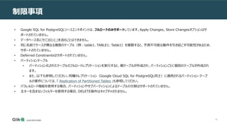 66
制限事項
• Google SQL for PostgreSQLソースエンドポイントは、フルロードのみサポートしています。Apply Changes, Store Changesオプションはサ
ポートされていません。
• データベース名にセミコロン(;)を含むことはできません。
• 同じ名前でケースが異なる複数のテーブル（例：table1、TABLE1、Table1）を複製すると、予測不可能な動作を引き起こす可能性があるため、
サポートされていません。
• Deferred Constraintsはサポートされていません。
• パーティションテーブル
• パーティション化されたテーブルのフルロードレプリケーションを実行すると、親テーブルが作成され、パーティションごとに個別のテーブルが作成され
ます。
• また、以下も参照してください。同種のレプリケーション（Google Cloud SQL for PostgreSQL同士）に適用されるパーティション・テーブ
ルの要件については、「 Replication of Partitioned Tables 」も参照してください。
• パラレルロード機能を使用する場合、パーティションやサブパーティションによるテーブルの分割はサポートされていません。
• 主キーを含まないフィルターを使用する場合、DELETE操作はキャプチャされません。
 