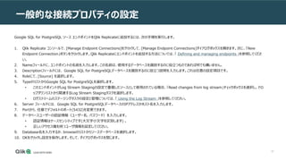67
一般的な接続プロパティの設定
Google SQL for PostgreSQL ソース エンドポイントをQlik Replicateに追加するには、次の手順を実行します。
1. Qlik Replicate コンソールで、[Manage Endpoint Connections]をクリックして、[Manage Endpoint Connections]ダイアログボックスを開きます。次に、「New
Endpoint Connection」ボタンをクリックします。Qlik Replicateにエンドポイントを追加する方法については、「 Defining and managing endpoints 」を参照してくださ
い。
2. Nameフィールドに、エンドポイントの名前を入力します。この名前は、使用するデータベースを識別するのに役立つものであれば何でも構いません。
3. Descriptionフィールドには、 Google SQL for PostgreSQLデータベースを識別するのに役立つ説明を入力します。これは任意の設定項目です。
4. Roleにて、[Source] を選択します。
5. TypeのリストからGoogle SQL for PostgreSQLを選択します。
• このエンドポイントがLog Stream Stagingの設定で重複したソースとして使用されている場合、「Read changes from log stream」チェックボックスを選択し、ドロ
ップダウンリストから関連するLog Stream Stagingタスクを選択します。
• ログストリームのステージングタスクの設定と管理については、「 Using the Log Stream 」を参照してください。
6. Server フィールドには、 Google SQL for PostgreSQLデータベースのIPアドレスかホスト名を入力します。
7. Portから、任意でデフォルトのポート(5432)を変更できます。
8. データベースユーザーの認証情報（ユーザー名、パスワード）を入力します。
• 認証情報はケースセンシティブです(大文字小文字を区別します) 。
• 正しいアクセス権を持つユーザ情報を設定してください。
9. Database名を入力するか、browseのリストからソースデータベースを選択します。
10. OKをクリックし設定を保存します。そして、ダイアログボックスを閉じます。
 