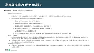 68
高度な接続プロパティの設定
• Internal parameters:
• 内部パラメータは、UIで公開されていないパラメータです。Qlikサポートの指示があった場合のみ使用してください。
• internal Qlik Replicate parametersを追加するには:
• Internal Parameters リンクをクリックします。
• Internal Parameters ダイアログボックスが開きます。
• 編集ボックスで、 追加するパラメータの名前を入力し、クリックします。
• 検索ボックスの下のテーブルに、パラメータがデフォルト値で追加されます。
• 必要に応じてデフォルト値を変更します。
• パラメータの値をデフォルトに戻すには、行の最後にある「Restore default value」アイコンをクリックします。
• More Options
• これらのオプションは、特定のバージョンや環境にのみ関連するため、UIには表示されません。したがって、Qlikサポートや製品マニュアルで明示的に
指示されていない限り、これらのオプションを設定しないでください。
• オプションを設定するには、オプションを「Add feature name」フィールドにコピーして「Add」をクリックします。その後、受け取った指示に従ってオプシ
ョンの値を設定したり、有効にしたりします。
• Settings summary
• 「Setting Summary 」リンクをクリックすると、設定の概要を表示することができます。この機能は、Qlikサポートに設定の概要を送信する必要があ
る場合に便利です。
[Advanced ] タブでは、次のプロパティを設定できます。
 