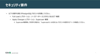 7
セキュリティ要件
• 以下の要件を満たすPostgreSQLアカウントを用意してください。
• Full Load レプリケーション: ソースデータベースに対する SELECT 権限
• Apply Changes レプリケーション: Superuser 権限
※ Superuser権限無しで利用する場合は、 “superuserロールを持たないアカウントを使用する”ページを確認してください。
 