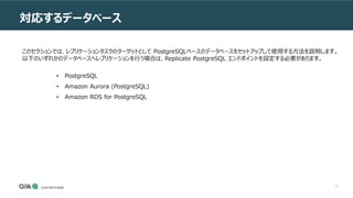 70
対応するデータベース
このセクションでは、レプリケーションタスクのターゲットとして PostgreSQLベースのデータベースをセットアップして使用する方法を説明します。
以下のいずれかのデータベースへレプリケーションを行う場合は、Replicate PostgreSQL エンドポイントを設定する必要があります。
• PostgreSQL
• Amazon Aurora (PostgreSQL)
• Amazon RDS for PostgreSQL
 