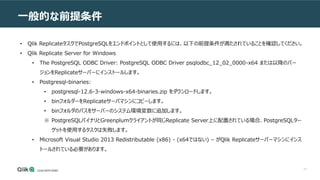 71
一般的な前提条件
• Qlik ReplicateタスクでPostgreSQLをエンドポイントとして使用するには、以下の前提条件が満たされていることを確認してください。
• Qlik Replicate Server for Windows
• The PostgreSQL ODBC Driver: PostgreSQL ODBC Driver psqlodbc_12_02_0000-x64 または以降のバー
ジョンをReplicateサーバーにインストールします。
• Postgresql-binaries:
• postgresql-12.6-3-windows-x64-binaries.zip をダウンロードします。
• binフォルダーをReplicateサーバマシンにコピーします。
• binフォルダのパスをサーバーのシステム環境変数に追加します。
※ PostgreSQLバイナリとGreenplumクライアントが同じReplicate Server上に配置されている場合、PostgreSQLター
ゲットを使用するタスクは失敗します。
• Microsoft Visual Studio 2013 Redistributable (x86) - (x64ではない) – がQlik Replicateサーバーマシンにインス
トールされている必要があります。
 