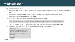 72
一般的な前提条件
• Qlik Replicate Server for Linux:
• Postgresql12をインストールします。例えば、Red Hat 7なら、 postgresql12-12.1-2PGDG.rhel7.x86_64.rpmパッケージが必要となり
ます。
• ODBCドライバー postgresql12 をインストールします。例えば、Red Hat 7なら、 postgresql12-odbc-12.01.0000-
1PGDG.rhel7.x86_64.rpmが必要なクライアントとなります。
• 以下のコマンドで、ドライバーのロケーションをsite_arep_login.sh ファイルにコピーします。:
• "LD_LIBRARY_PATH "にドライバーが追加され、site_arep_login.shファイル内のドライバーの場所が更新されます。
• 次の例のように、/etc/odbcinst.ini ファイルに PostgreSQL のエントリが含まれていることを確認します。:
echo "export LD_LIBRARY_PATH=/usr/lib:/usr/lib64:/usr/pgsql-12/lib:$LD_LIBRARY_PATH" >> site_arep_login.sh
[PostgreSQL]
Description = PostgreSQL ODBC driver
Driver = /usr/pgsql-12/lib/psqlodbc.so
Setup = /usr/pgsql-12/lib/psqlodbcw.so
Debug = 0
CommLog = 1
UsageCount = 2
 