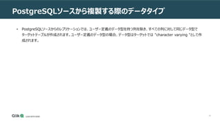 78
PostgreSQLソースから複製する際のデータタイプ
• PostgreSQLソースからのレプリケーションでは、ユーザー定義のデータ型を持つ列を除き、すべての列に対して同じデータ型で
ターゲットテーブルが作成されます。ユーザー定義のデータ型の場合、データ型はターゲットでは "character varying "として作
成されます。
 