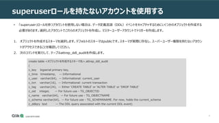 8
superuserロールを持たないアカウントを使用する
• 「superuser」ロールを持つアカウントを使用しない場合は、データ定義言語（DDL）イベントをキャプチャするためにいくつかのオブジェクトを作成する
必要があります。選択したアカウントでこれらのオブジェクトを作成し、マスターユーザーアカウントでトリガーを作成します。
1. オブジェクトを作成するスキーマを選択します。デフォルトのスキーマはpublicです。スキーマが実際に存在し、スーパーユーザー権限を持たないアカウン
トがアクセスできることを確認してください。
2. 次のコマンドを実行して、テーブルattrep_ddl_auditを作成します。
create table <オブジェクトを作成するスキーマ名>.attrep_ddl_audit
(
c_key bigserial primary key,
c_time timestamp, -- Informational
c_user varchar(64), -- Informational: current_user
c_txn varchar(16), -- Informational: current transaction
c_tag varchar(24), -- Either 'CREATE TABLE' or 'ALTER TABLE' or 'DROP TABLE'
c_oid integer, -- For future use - TG_OBJECTID
c_name varchar(64), -- For future use - TG_OBJECTNAME
c_schema varchar(64), -- For future use - TG_SCHEMANAME. For now, holds the current_schema
c_ddlqry text -- The DDL query associated with the current DDL event)
 