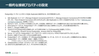 80
一般的な接続プロパティの設定
PostgreSQL ターゲット エンドポイントをQlik Replicateに追加するには、次の手順を実行します。
1. Qlik Replicate コンソールで、[Manage Endpoint Connections]をクリックして、[Manage Endpoint Connections]ダイアログボックスを開き
ます。次に、「New Endpoint Connection」ボタンをクリックします。Qlik Replicateにエンドポイントを追加する方法については、「 Defining and
managing endpoints 」を参照してください。
2. Nameフィールドに、エンドポイントの名前を入力します。この名前は、使用するデータベースを識別するのに役立つものであれば何でも構いません。
3. Descriptionフィールドには、PostgreSQLデータベースを識別するのに役立つ説明を入力します。これは任意の設定項目です。
4. Roleにて、[Target] を選択します。
5. Typeのリストから[PostgreSQL]を選択します。以下の何れのDBについても[PostgreSQL]を選択してください。
• PostgreSQL, Amazon Aurora PostgreSQL, Amazon RDS for PostgreSQL
6. Server フィールドには、PostgreSQLデータベースがインストールされているコンピュータのホスト名またはIPアドレスを入力します。
7. Portから、任意でデフォルトのポート(5432)を変更できます。
8. PostgreSQLデータベースの認証ユーザーのPostgreSQL認証情報（ユーザー名、パスワード）を入力します。この情報がわからない場合は、
PostgreSQLデータベース管理者（DBA）に確認してください。
• こちらのフィールドは、ケースセンシティブです(大文字小文字を区別します)。
9. Database名を入力するか、リストからソースデータベースを選択します。
10. OKをクリックし設定を保存します。そして、ダイアログボックスを閉じます。
 