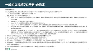 81
一般的な接続プロパティの設定
SSL認証オプション
Securityセクションでは、SSLを使ってPostgreSQLデータベースに接続するようにReplicateを設定できます。
※ 指定された証明書は、一括挿入操作にのみ関連します。
1. SSL Mode: 以下からひとつ選択します。:
• Prefer - サーバーが暗号化された接続をサポートしている場合は、暗号化された接続を確立し、暗号化された接続が確立できない場合は、非暗号化された接続にフォー
ルバックします。
• Disable – ユーザー名とパスワードのみで接続します。
• Allow - サーバーから要求された場合は、暗号化された接続を確立します。
• Require - サーバーが暗号化接続をサポートしている場合は、暗号化接続を確立します。暗号化接続が確立できない場合は、接続は失敗します。
• Verify CA - Requiredに似ていますが、サーバーの認証局（CA）証明書を、設定されたCA証明書と照合します。一致する有効なCA証明書が見つからない場合、接
続の試みは失敗します。
• Verify Full - Verify CAと似ていますが、クライアント（つまり、Qlik Replicate）がサーバーへの接続に使用するホスト名と、サーバーがクライアントに送信する証明書に
記載されているアイデンティティとを照合することで、ホスト名のアイデンティティ検証も行います。クライアントは、接続に使用するホスト名が、サーバーの証明書に記載されてい
るCommon Nameの値と一致するかどうかを確認します。不一致があった場合、接続は失敗します。
2. Client certificate path - サーバーから要求されるクライアント証明書のパスです。
3. Private key path - PEM形式のクライアントの秘密鍵ファイルのパスです。
4. CA path - PEM形式のクライアント証明書ファイルを発行したCA（Certificate Authority）へのパスです。
5. CRL path - CRL証明書のパスです。このファイルには、認証局によって取り消された証明書が含まれています。サーバー証明書がこのリストに表示された
場合、接続は失敗します。
6. SSL compression - このオプションを選択すると、暗号化される前にデータが圧縮されます。
 