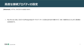82
高度な接続プロパティの設定
[Advanced ] タブでは、次のプロパティを設定できます。
• Max file size (KB): CSVファイルがPostgreSQLのターゲットデータベースに読み込まれるまでの最大サイズ（KB）を選択または入力します。既定値は
32000KBです。
 
