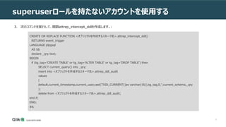 9
superuserロールを持たないアカウントを使用する
3. 次のコマンドを実行して、関数attrep_intercept_ddlを作成します。:
CREATE OR REPLACE FUNCTION <オブジェクトを作成するスキーマ名>.attrep_intercept_ddl()
RETURNS event_trigger
LANGUAGE plpgsql
AS $$
declare _qry text;
BEGIN
if (tg_tag='CREATE TABLE' or tg_tag='ALTER TABLE' or tg_tag='DROP TABLE') then
SELECT current_query() into _qry;
insert into <オブジェクトを作成するスキーマ名>.attrep_ddl_audit
values
(
default,current_timestamp,current_user,cast(TXID_CURRENT()as varchar(16)),tg_tag,0,'',current_schema,_qry
);
delete from <オブジェクトを作成するスキーマ名>.attrep_ddl_audit;
end if;
END;
$$;
 