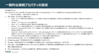 90
一般的な接続プロパティの設定
SSL認証オプション
Securityセクションでは、SSLを使ってGoogle Cloud SQL for PostgreSQLデータベースに接続するようにReplicateを設定できます。
※ 指定された証明書は、一括挿入操作にのみ関連します。
1. SSL Mode: 以下からひとつ選択します。:
• Prefer - サーバーが暗号化された接続をサポートしている場合は、暗号化された接続を確立し、暗号化された接続が確立できない場合は、非暗号化された接続にフォー
ルバックします。
• Disable – ユーザー名とパスワードのみで接続します。
• Allow - サーバーから要求された場合は、暗号化された接続を確立します。
• Require - サーバーが暗号化接続をサポートしている場合は、暗号化接続を確立します。暗号化接続が確立できない場合は、接続は失敗します。
• Verify CA - Requiredに似ていますが、サーバーの認証局（CA）証明書を、設定されたCA証明書と照合します。一致する有効なCA証明書が見つからない場合、接
続の試みは失敗します。
• Verify Full - Verify CAと似ていますが、クライアント（つまり、Qlik Replicate）がサーバーへの接続に使用するホスト名と、サーバーがクライアントに送信する証明書に
記載されているアイデンティティとを照合することで、ホスト名のアイデンティティ検証も行います。クライアントは、接続に使用するホスト名が、サーバーの証明書に記載されてい
るCommon Nameの値と一致するかどうかを確認します。不一致があった場合、接続は失敗します。
2. Client certificate path - サーバーから要求されるクライアント証明書のパスです。
3. Private key path - PEM形式のクライアントの秘密鍵ファイルのパスです。
4. CA path - PEM形式のクライアント証明書ファイルを発行したCA（Certificate Authority）へのパスです。
5. CRL path - CRL証明書のパスです。このファイルには、認証局によって取り消された証明書が含まれています。サーバー証明書がこのリストに表示された
場合、接続は失敗します。
6. SSL compression - このオプションを選択すると、暗号化される前にデータが圧縮されます。
 