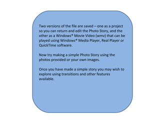 Two versions of the file are saved – one as a project so you can return and edit the Photo Story, and the other as a Windows® Movie Video (wmv) that can be played using Windows® Media Player, Real Player or QuickTime software. Now try making a simple Photo Story using the photos provided or your own images. Once you have made a simple story you may wish to explore using transitions and other features available.