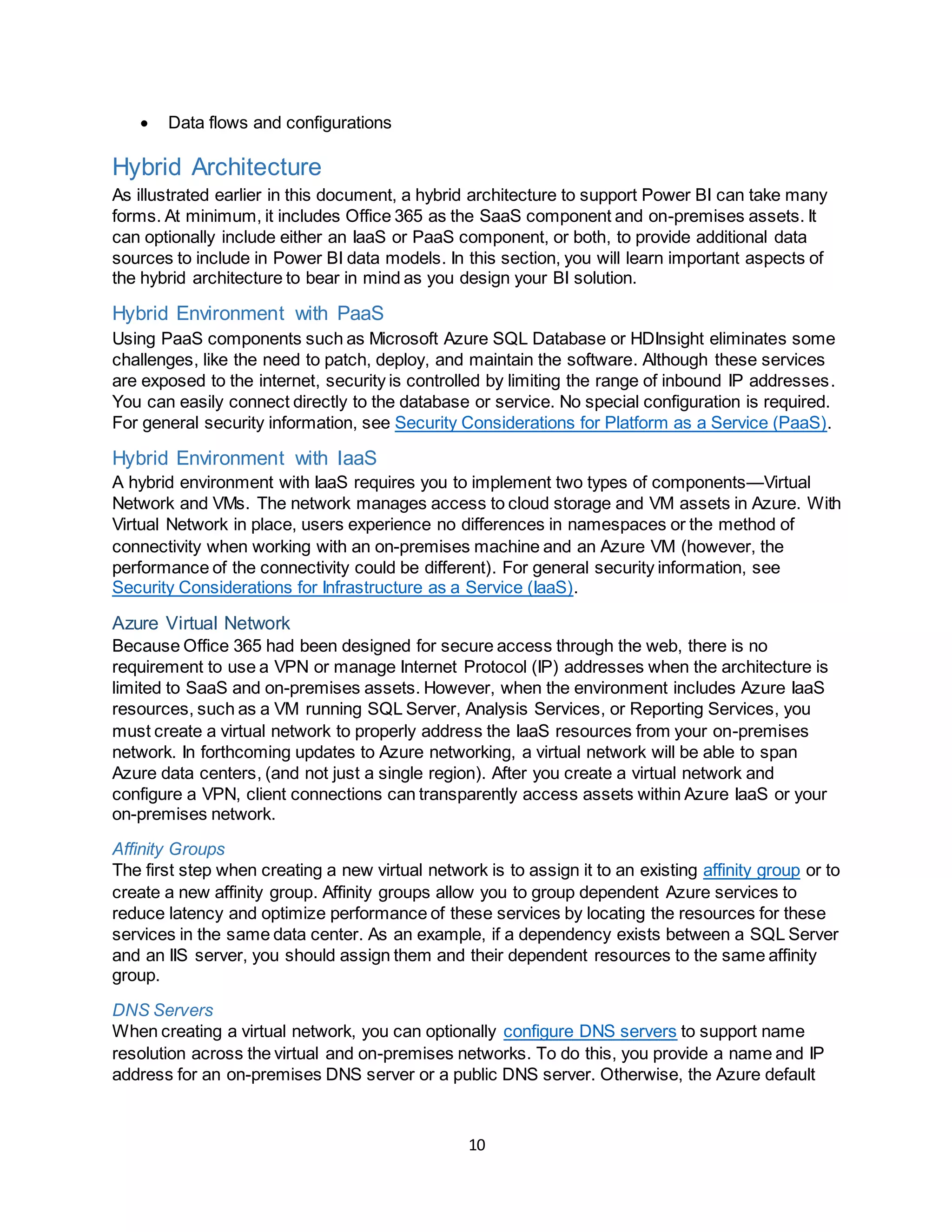 10
 Data flows and configurations
Hybrid Architecture
As illustrated earlier in this document, a hybrid architecture to support Power BI can take many
forms. At minimum, it includes Office 365 as the SaaS component and on-premises assets. It
can optionally include either an IaaS or PaaS component, or both, to provide additional data
sources to include in Power BI data models. In this section, you will learn important aspects of
the hybrid architecture to bear in mind as you design your BI solution.
Hybrid Environment with PaaS
Using PaaS components such as Microsoft Azure SQL Database or HDInsight eliminates some
challenges, like the need to patch, deploy, and maintain the software. Although these services
are exposed to the internet, security is controlled by limiting the range of inbound IP addresses.
You can easily connect directly to the database or service. No special configuration is required.
For general security information, see Security Considerations for Platform as a Service (PaaS).
Hybrid Environment with IaaS
A hybrid environment with IaaS requires you to implement two types of components—Virtual
Network and VMs. The network manages access to cloud storage and VM assets in Azure. With
Virtual Network in place, users experience no differences in namespaces or the method of
connectivity when working with an on-premises machine and an Azure VM (however, the
performance of the connectivity could be different). For general security information, see
Security Considerations for Infrastructure as a Service (IaaS).
Azure Virtual Network
Because Office 365 had been designed for secure access through the web, there is no
requirement to use a VPN or manage Internet Protocol (IP) addresses when the architecture is
limited to SaaS and on-premises assets. However, when the environment includes Azure IaaS
resources, such as a VM running SQL Server, Analysis Services, or Reporting Services, you
must create a virtual network to properly address the IaaS resources from your on-premises
network. In forthcoming updates to Azure networking, a virtual network will be able to span
Azure data centers, (and not just a single region). After you create a virtual network and
configure a VPN, client connections can transparently access assets within Azure IaaS or your
on-premises network.
Affinity Groups
The first step when creating a new virtual network is to assign it to an existing affinity group or to
create a new affinity group. Affinity groups allow you to group dependent Azure services to
reduce latency and optimize performance of these services by locating the resources for these
services in the same data center. As an example, if a dependency exists between a SQL Server
and an IIS server, you should assign them and their dependent resources to the same affinity
group.
DNS Servers
When creating a virtual network, you can optionally configure DNS servers to support name
resolution across the virtual and on-premises networks. To do this, you provide a name and IP
address for an on-premises DNS server or a public DNS server. Otherwise, the Azure default
 