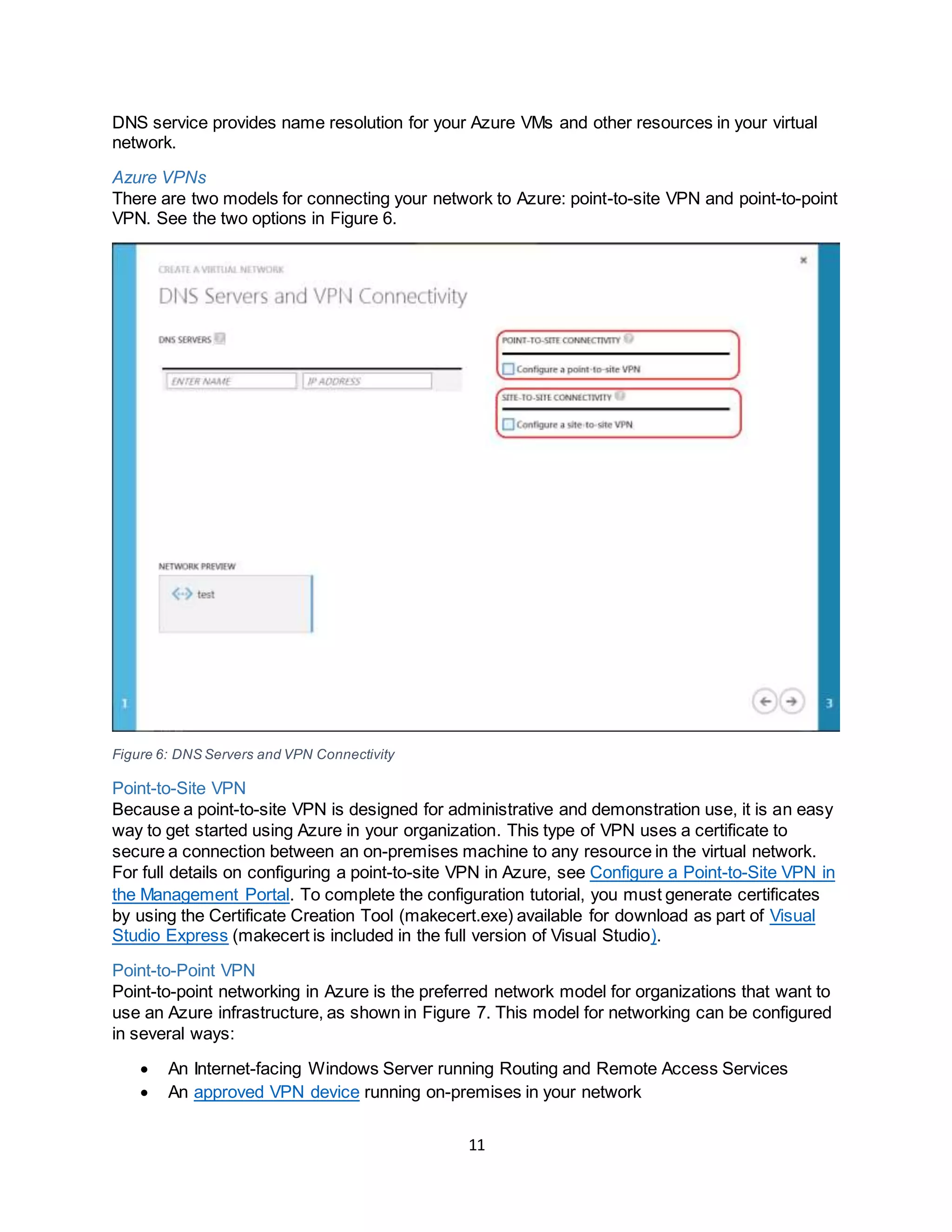 11
DNS service provides name resolution for your Azure VMs and other resources in your virtual
network.
Azure VPNs
There are two models for connecting your network to Azure: point-to-site VPN and point-to-point
VPN. See the two options in Figure 6.
Figure 6: DNS Servers and VPN Connectivity
Point-to-Site VPN
Because a point-to-site VPN is designed for administrative and demonstration use, it is an easy
way to get started using Azure in your organization. This type of VPN uses a certificate to
secure a connection between an on-premises machine to any resource in the virtual network.
For full details on configuring a point-to-site VPN in Azure, see Configure a Point-to-Site VPN in
the Management Portal. To complete the configuration tutorial, you must generate certificates
by using the Certificate Creation Tool (makecert.exe) available for download as part of Visual
Studio Express (makecert is included in the full version of Visual Studio).
Point-to-Point VPN
Point-to-point networking in Azure is the preferred network model for organizations that want to
use an Azure infrastructure, as shown in Figure 7. This model for networking can be configured
in several ways:
 An Internet-facing Windows Server running Routing and Remote Access Services
 An approved VPN device running on-premises in your network
 