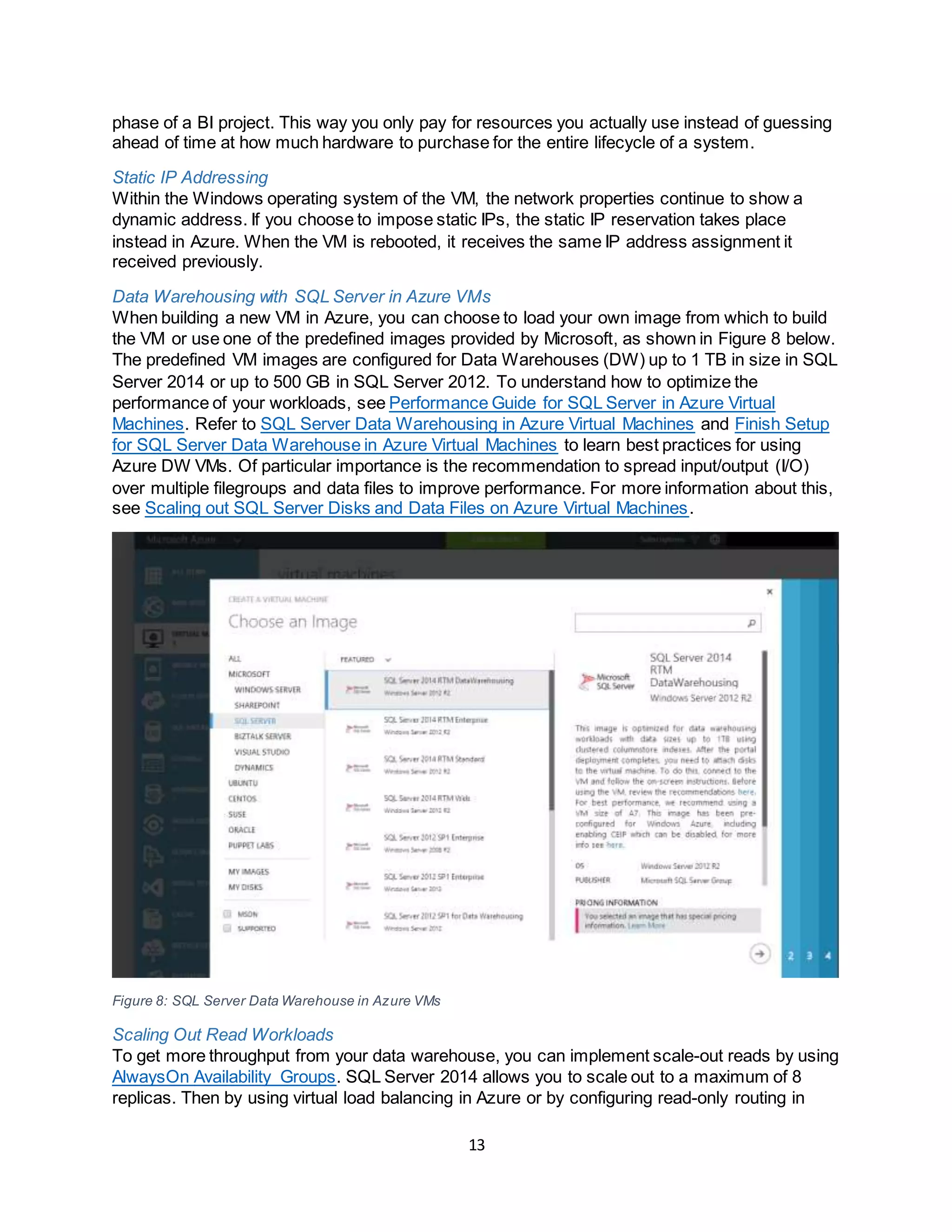 13
phase of a BI project. This way you only pay for resources you actually use instead of guessing
ahead of time at how much hardware to purchase for the entire lifecycle of a system.
Static IP Addressing
Within the Windows operating system of the VM, the network properties continue to show a
dynamic address. If you choose to impose static IPs, the static IP reservation takes place
instead in Azure. When the VM is rebooted, it receives the same IP address assignment it
received previously.
Data Warehousing with SQL Server in Azure VMs
When building a new VM in Azure, you can choose to load your own image from which to build
the VM or use one of the predefined images provided by Microsoft, as shown in Figure 8 below.
The predefined VM images are configured for Data Warehouses (DW) up to 1 TB in size in SQL
Server 2014 or up to 500 GB in SQL Server 2012. To understand how to optimize the
performance of your workloads, see Performance Guide for SQL Server in Azure Virtual
Machines. Refer to SQL Server Data Warehousing in Azure Virtual Machines and Finish Setup
for SQL Server Data Warehouse in Azure Virtual Machines to learn best practices for using
Azure DW VMs. Of particular importance is the recommendation to spread input/output (I/O)
over multiple filegroups and data files to improve performance. For more information about this,
see Scaling out SQL Server Disks and Data Files on Azure Virtual Machines.
Figure 8: SQL Server Data Warehouse in Azure VMs
Scaling Out Read Workloads
To get more throughput from your data warehouse, you can implement scale-out reads by using
AlwaysOn Availability Groups. SQL Server 2014 allows you to scale out to a maximum of 8
replicas. Then by using virtual load balancing in Azure or by configuring read-only routing in
 