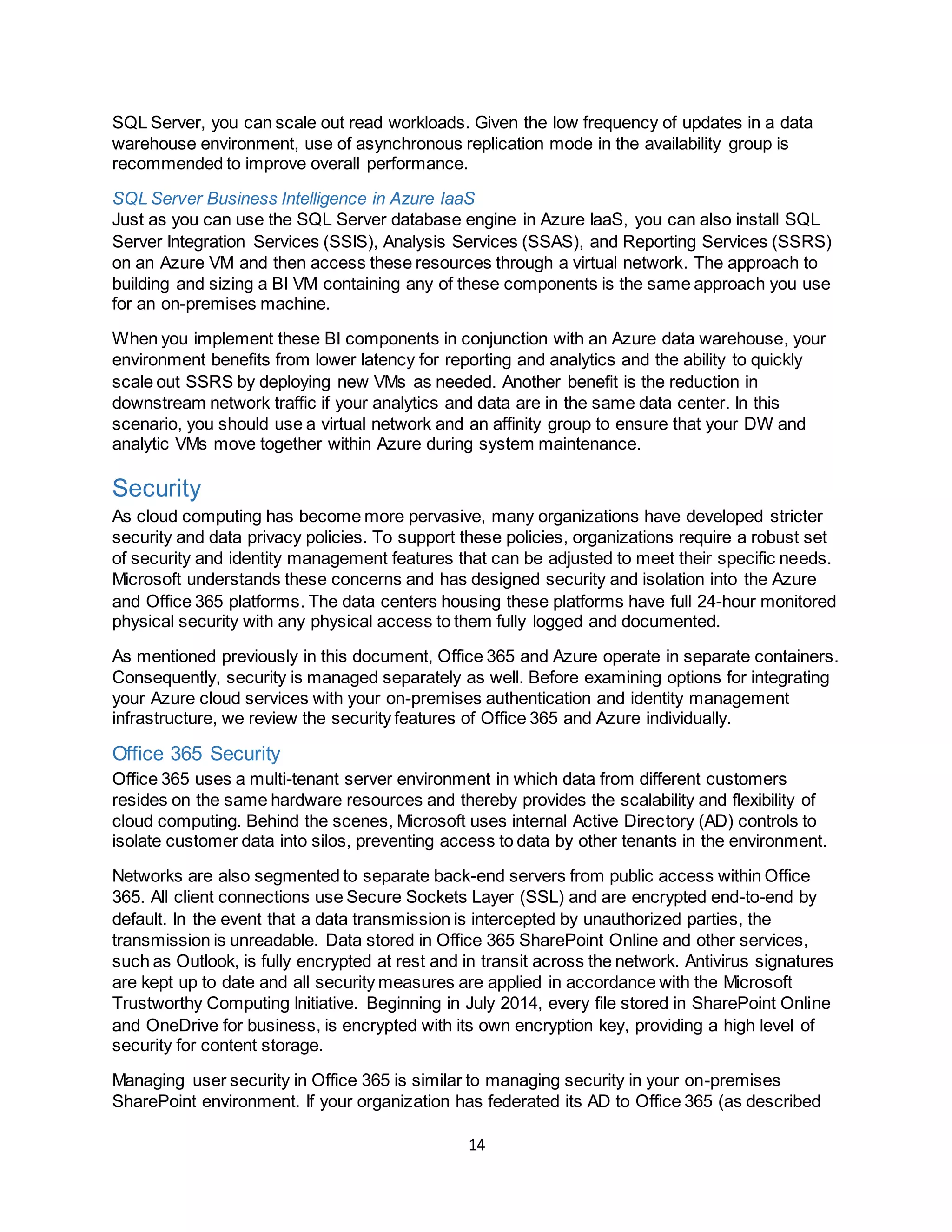 14
SQL Server, you can scale out read workloads. Given the low frequency of updates in a data
warehouse environment, use of asynchronous replication mode in the availability group is
recommended to improve overall performance.
SQL Server Business Intelligence in Azure IaaS
Just as you can use the SQL Server database engine in Azure IaaS, you can also install SQL
Server Integration Services (SSIS), Analysis Services (SSAS), and Reporting Services (SSRS)
on an Azure VM and then access these resources through a virtual network. The approach to
building and sizing a BI VM containing any of these components is the same approach you use
for an on-premises machine.
When you implement these BI components in conjunction with an Azure data warehouse, your
environment benefits from lower latency for reporting and analytics and the ability to quickly
scale out SSRS by deploying new VMs as needed. Another benefit is the reduction in
downstream network traffic if your analytics and data are in the same data center. In this
scenario, you should use a virtual network and an affinity group to ensure that your DW and
analytic VMs move together within Azure during system maintenance.
Security
As cloud computing has become more pervasive, many organizations have developed stricter
security and data privacy policies. To support these policies, organizations require a robust set
of security and identity management features that can be adjusted to meet their specific needs.
Microsoft understands these concerns and has designed security and isolation into the Azure
and Office 365 platforms. The data centers housing these platforms have full 24-hour monitored
physical security with any physical access to them fully logged and documented.
As mentioned previously in this document, Office 365 and Azure operate in separate containers.
Consequently, security is managed separately as well. Before examining options for integrating
your Azure cloud services with your on-premises authentication and identity management
infrastructure, we review the security features of Office 365 and Azure individually.
Office 365 Security
Office 365 uses a multi-tenant server environment in which data from different customers
resides on the same hardware resources and thereby provides the scalability and flexibility of
cloud computing. Behind the scenes, Microsoft uses internal Active Directory (AD) controls to
isolate customer data into silos, preventing access to data by other tenants in the environment.
Networks are also segmented to separate back-end servers from public access within Office
365. All client connections use Secure Sockets Layer (SSL) and are encrypted end-to-end by
default. In the event that a data transmission is intercepted by unauthorized parties, the
transmission is unreadable. Data stored in Office 365 SharePoint Online and other services,
such as Outlook, is fully encrypted at rest and in transit across the network. Antivirus signatures
are kept up to date and all security measures are applied in accordance with the Microsoft
Trustworthy Computing Initiative. Beginning in July 2014, every file stored in SharePoint Online
and OneDrive for business, is encrypted with its own encryption key, providing a high level of
security for content storage.
Managing user security in Office 365 is similar to managing security in your on-premises
SharePoint environment. If your organization has federated its AD to Office 365 (as described
 