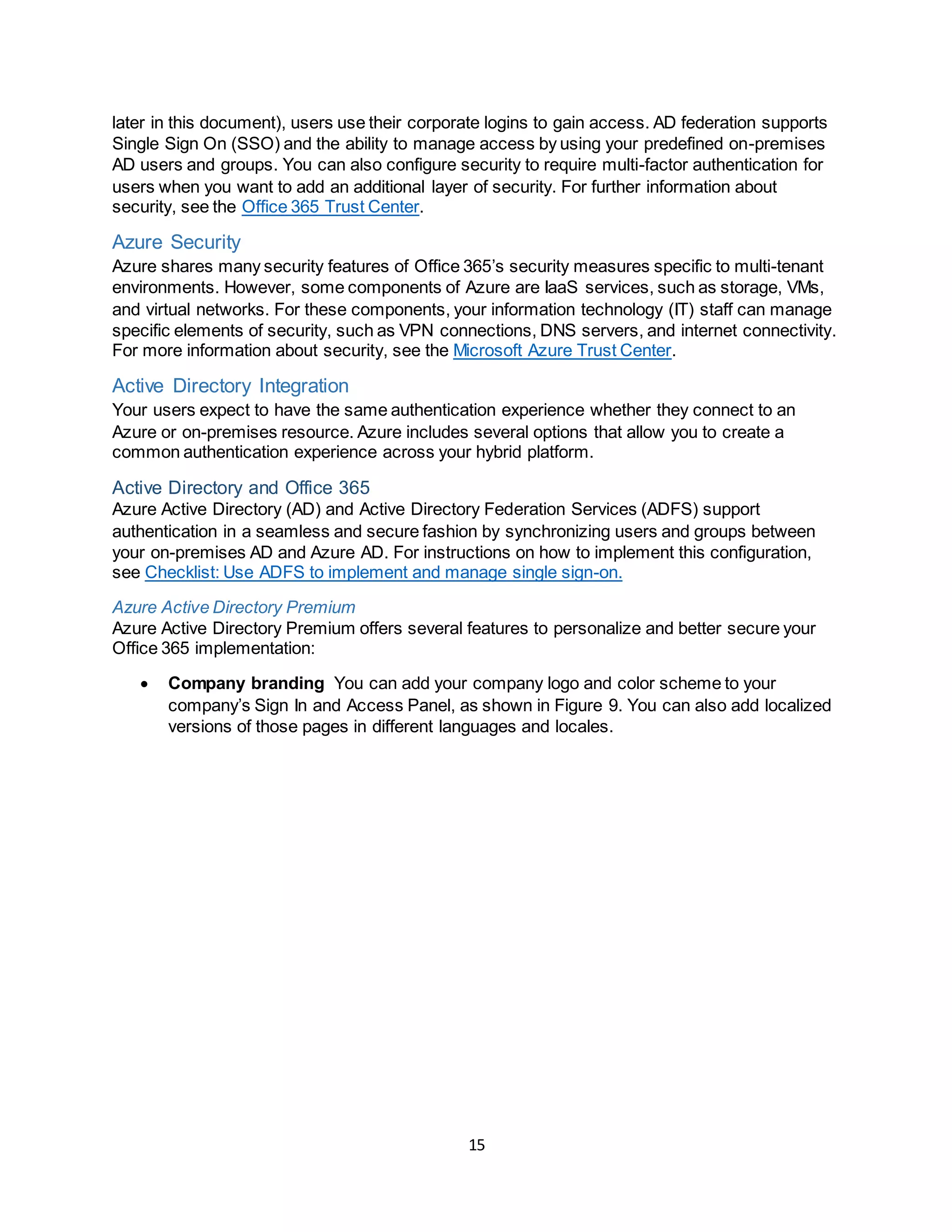 15
later in this document), users use their corporate logins to gain access. AD federation supports
Single Sign On (SSO) and the ability to manage access by using your predefined on-premises
AD users and groups. You can also configure security to require multi-factor authentication for
users when you want to add an additional layer of security. For further information about
security, see the Office 365 Trust Center.
Azure Security
Azure shares many security features of Office 365’s security measures specific to multi-tenant
environments. However, some components of Azure are IaaS services, such as storage, VMs,
and virtual networks. For these components, your information technology (IT) staff can manage
specific elements of security, such as VPN connections, DNS servers, and internet connectivity.
For more information about security, see the Microsoft Azure Trust Center.
Active Directory Integration
Your users expect to have the same authentication experience whether they connect to an
Azure or on-premises resource. Azure includes several options that allow you to create a
common authentication experience across your hybrid platform.
Active Directory and Office 365
Azure Active Directory (AD) and Active Directory Federation Services (ADFS) support
authentication in a seamless and secure fashion by synchronizing users and groups between
your on-premises AD and Azure AD. For instructions on how to implement this configuration,
see Checklist: Use ADFS to implement and manage single sign-on.
Azure Active Directory Premium
Azure Active Directory Premium offers several features to personalize and better secure your
Office 365 implementation:
 Company branding You can add your company logo and color scheme to your
company’s Sign In and Access Panel, as shown in Figure 9. You can also add localized
versions of those pages in different languages and locales.
 