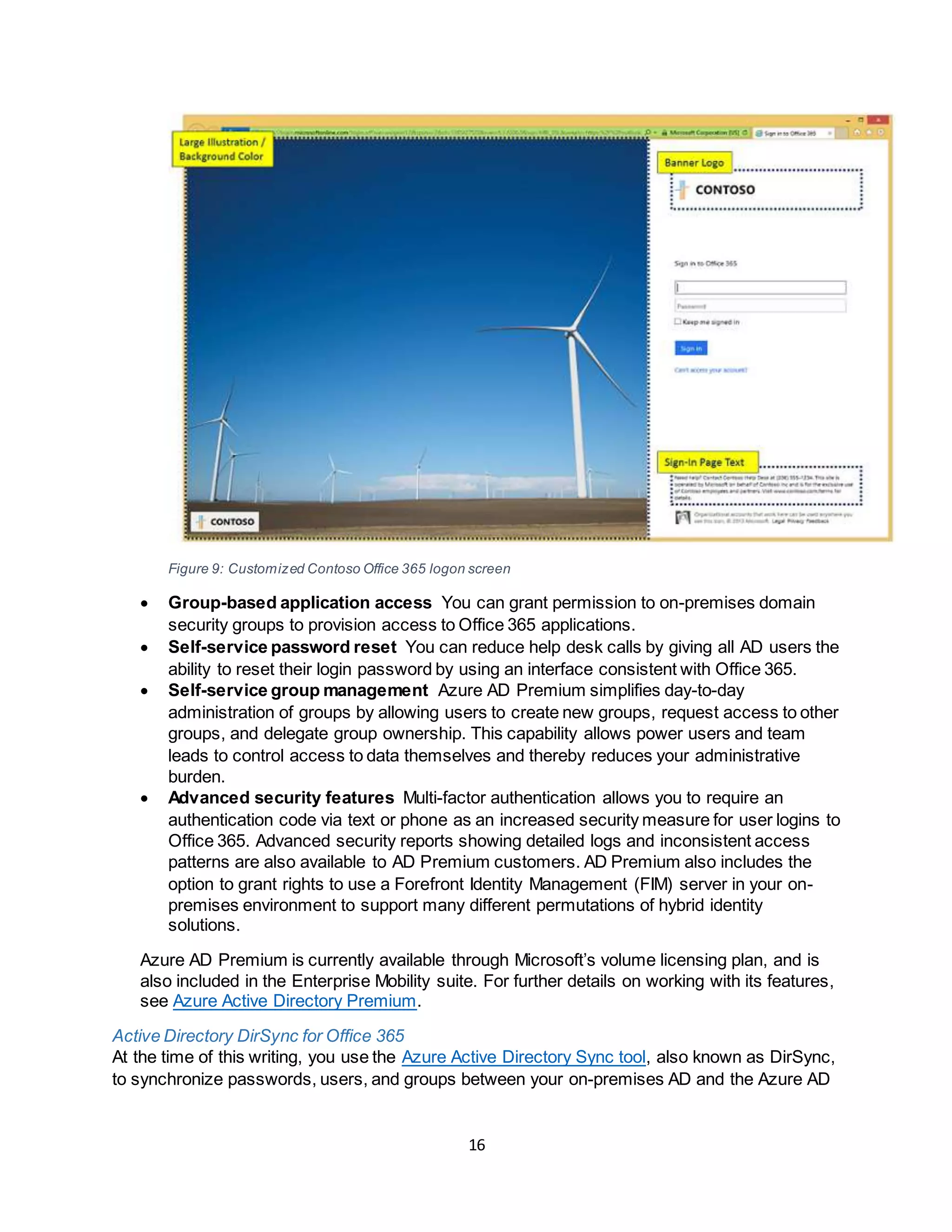 16
Figure 9: Customized Contoso Office 365 logon screen
 Group-based application access You can grant permission to on-premises domain
security groups to provision access to Office 365 applications.
 Self-service password reset You can reduce help desk calls by giving all AD users the
ability to reset their login password by using an interface consistent with Office 365.
 Self-service group management Azure AD Premium simplifies day-to-day
administration of groups by allowing users to create new groups, request access to other
groups, and delegate group ownership. This capability allows power users and team
leads to control access to data themselves and thereby reduces your administrative
burden.
 Advanced security features Multi-factor authentication allows you to require an
authentication code via text or phone as an increased security measure for user logins to
Office 365. Advanced security reports showing detailed logs and inconsistent access
patterns are also available to AD Premium customers. AD Premium also includes the
option to grant rights to use a Forefront Identity Management (FIM) server in your on-
premises environment to support many different permutations of hybrid identity
solutions.
Azure AD Premium is currently available through Microsoft’s volume licensing plan, and is
also included in the Enterprise Mobility suite. For further details on working with its features,
see Azure Active Directory Premium.
Active Directory DirSync for Office 365
At the time of this writing, you use the Azure Active Directory Sync tool, also known as DirSync,
to synchronize passwords, users, and groups between your on-premises AD and the Azure AD
 