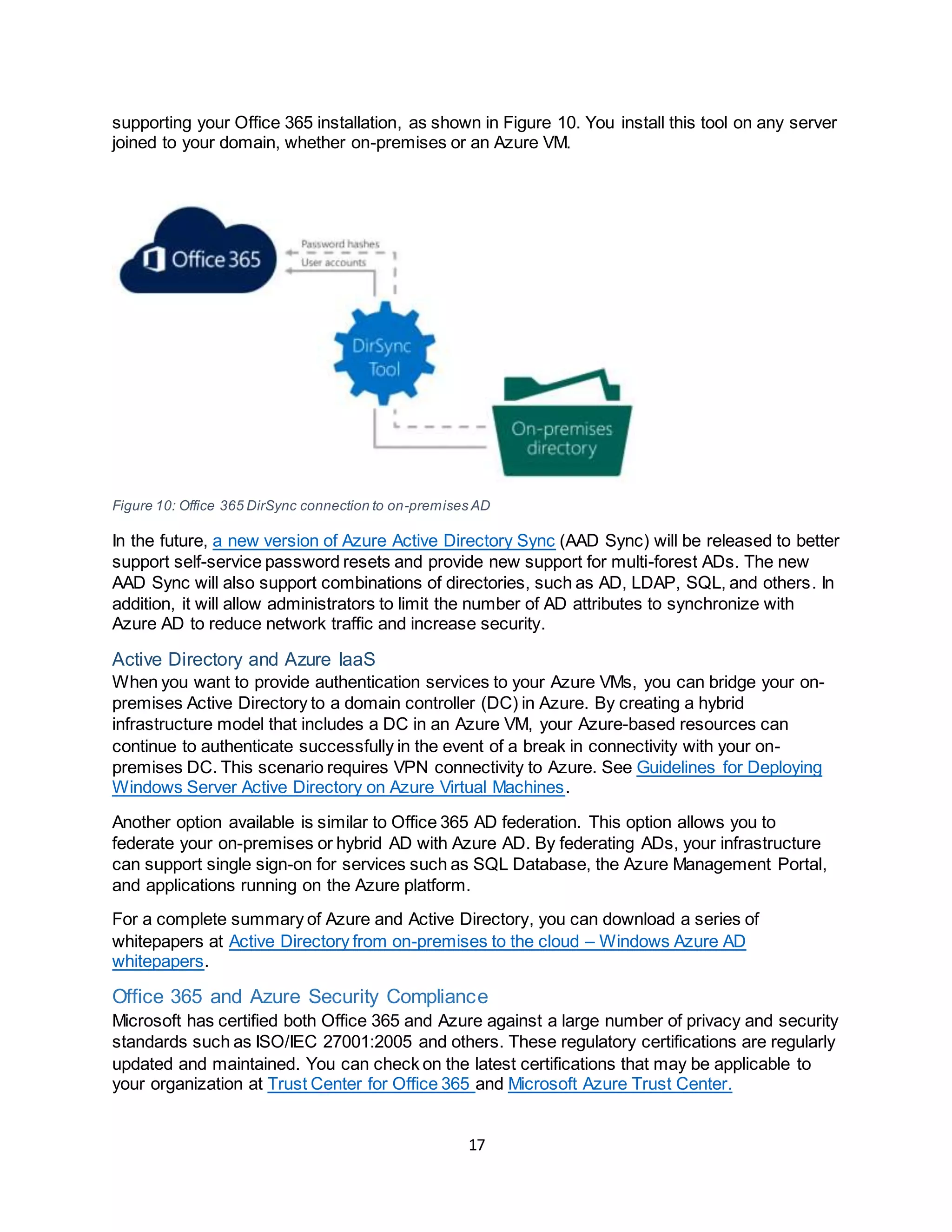 17
supporting your Office 365 installation, as shown in Figure 10. You install this tool on any server
joined to your domain, whether on-premises or an Azure VM.
Figure 10: Office 365 DirSync connection to on-premises AD
In the future, a new version of Azure Active Directory Sync (AAD Sync) will be released to better
support self-service password resets and provide new support for multi-forest ADs. The new
AAD Sync will also support combinations of directories, such as AD, LDAP, SQL, and others. In
addition, it will allow administrators to limit the number of AD attributes to synchronize with
Azure AD to reduce network traffic and increase security.
Active Directory and Azure IaaS
When you want to provide authentication services to your Azure VMs, you can bridge your on-
premises Active Directory to a domain controller (DC) in Azure. By creating a hybrid
infrastructure model that includes a DC in an Azure VM, your Azure-based resources can
continue to authenticate successfully in the event of a break in connectivity with your on-
premises DC. This scenario requires VPN connectivity to Azure. See Guidelines for Deploying
Windows Server Active Directory on Azure Virtual Machines.
Another option available is similar to Office 365 AD federation. This option allows you to
federate your on-premises or hybrid AD with Azure AD. By federating ADs, your infrastructure
can support single sign-on for services such as SQL Database, the Azure Management Portal,
and applications running on the Azure platform.
For a complete summary of Azure and Active Directory, you can download a series of
whitepapers at Active Directory from on-premises to the cloud – Windows Azure AD
whitepapers.
Office 365 and Azure Security Compliance
Microsoft has certified both Office 365 and Azure against a large number of privacy and security
standards such as ISO/IEC 27001:2005 and others. These regulatory certifications are regularly
updated and maintained. You can check on the latest certifications that may be applicable to
your organization at Trust Center for Office 365 and Microsoft Azure Trust Center.
 