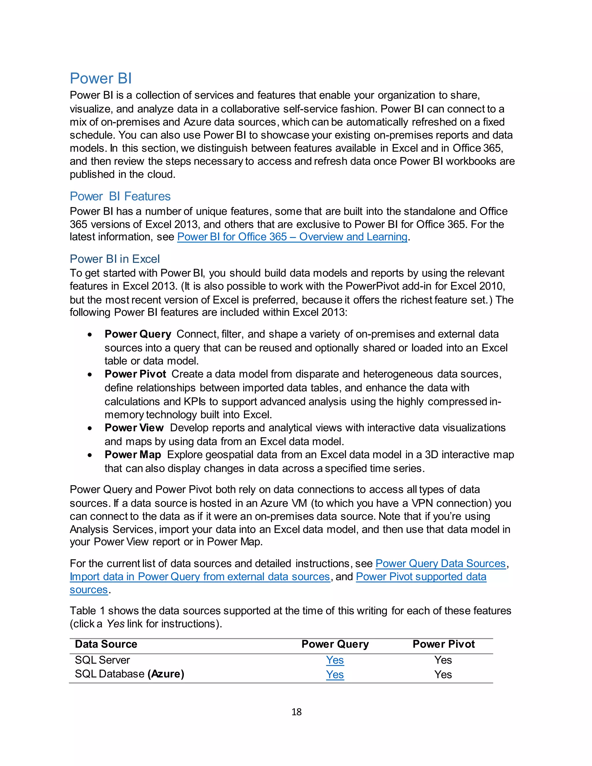 18
Power BI
Power BI is a collection of services and features that enable your organization to share,
visualize, and analyze data in a collaborative self-service fashion. Power BI can connect to a
mix of on-premises and Azure data sources, which can be automatically refreshed on a fixed
schedule. You can also use Power BI to showcase your existing on-premises reports and data
models. In this section, we distinguish between features available in Excel and in Office 365,
and then review the steps necessary to access and refresh data once Power BI workbooks are
published in the cloud.
Power BI Features
Power BI has a number of unique features, some that are built into the standalone and Office
365 versions of Excel 2013, and others that are exclusive to Power BI for Office 365. For the
latest information, see Power BI for Office 365 – Overview and Learning.
Power BI in Excel
To get started with Power BI, you should build data models and reports by using the relevant
features in Excel 2013. (It is also possible to work with the PowerPivot add-in for Excel 2010,
but the most recent version of Excel is preferred, because it offers the richest feature set.) The
following Power BI features are included within Excel 2013:
 Power Query Connect, filter, and shape a variety of on-premises and external data
sources into a query that can be reused and optionally shared or loaded into an Excel
table or data model.
 Power Pivot Create a data model from disparate and heterogeneous data sources,
define relationships between imported data tables, and enhance the data with
calculations and KPIs to support advanced analysis using the highly compressed in-
memory technology built into Excel.
 Power View Develop reports and analytical views with interactive data visualizations
and maps by using data from an Excel data model.
 Power Map Explore geospatial data from an Excel data model in a 3D interactive map
that can also display changes in data across a specified time series.
Power Query and Power Pivot both rely on data connections to access all types of data
sources. If a data source is hosted in an Azure VM (to which you have a VPN connection) you
can connect to the data as if it were an on-premises data source. Note that if you’re using
Analysis Services, import your data into an Excel data model, and then use that data model in
your Power View report or in Power Map.
For the current list of data sources and detailed instructions, see Power Query Data Sources,
Import data in Power Query from external data sources, and Power Pivot supported data
sources.
Table 1 shows the data sources supported at the time of this writing for each of these features
(click a Yes link for instructions).
Data Source Power Query Power Pivot
SQL Server Yes Yes
SQL Database (Azure) Yes Yes
 