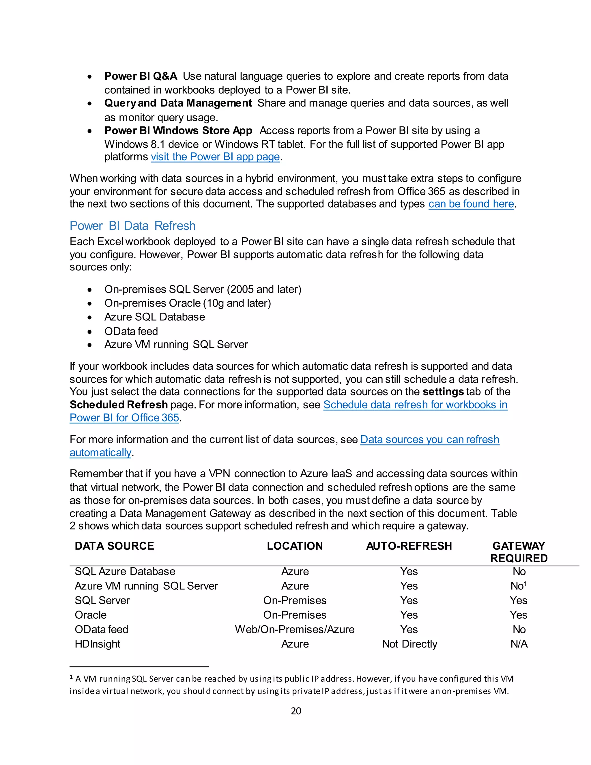 20
 Power BI Q&A Use natural language queries to explore and create reports from data
contained in workbooks deployed to a Power BI site.
 Queryand Data Management Share and manage queries and data sources, as well
as monitor query usage.
 Power BI Windows Store App Access reports from a Power BI site by using a
Windows 8.1 device or Windows RT tablet. For the full list of supported Power BI app
platforms visit the Power BI app page.
When working with data sources in a hybrid environment, you must take extra steps to configure
your environment for secure data access and scheduled refresh from Office 365 as described in
the next two sections of this document. The supported databases and types can be found here.
Power BI Data Refresh
Each Excel workbook deployed to a Power BI site can have a single data refresh schedule that
you configure. However, Power BI supports automatic data refresh for the following data
sources only:
 On-premises SQL Server (2005 and later)
 On-premises Oracle (10g and later)
 Azure SQL Database
 OData feed
 Azure VM running SQL Server
If your workbook includes data sources for which automatic data refresh is supported and data
sources for which automatic data refresh is not supported, you can still schedule a data refresh.
You just select the data connections for the supported data sources on the settings tab of the
Scheduled Refresh page. For more information, see Schedule data refresh for workbooks in
Power BI for Office 365.
For more information and the current list of data sources, see Data sources you can refresh
automatically.
Remember that if you have a VPN connection to Azure IaaS and accessing data sources within
that virtual network, the Power BI data connection and scheduled refresh options are the same
as those for on-premises data sources. In both cases, you must define a data source by
creating a Data Management Gateway as described in the next section of this document. Table
2 shows which data sources support scheduled refresh and which require a gateway.
DATA SOURCE LOCATION AUTO-REFRESH GATEWAY
REQUIRED
SQL Azure Database Azure Yes No
Azure VM running SQL Server Azure Yes No1
SQL Server On-Premises Yes Yes
Oracle On-Premises Yes Yes
OData feed Web/On-Premises/Azure Yes No
HDInsight Azure Not Directly N/A
1 A VM runningSQL Server can be reached by usingits public IP address.However, if you have configured this VM
insidea virtual network, you should connect by usingits privateIP address,justas if itwere an on-premises VM.
 