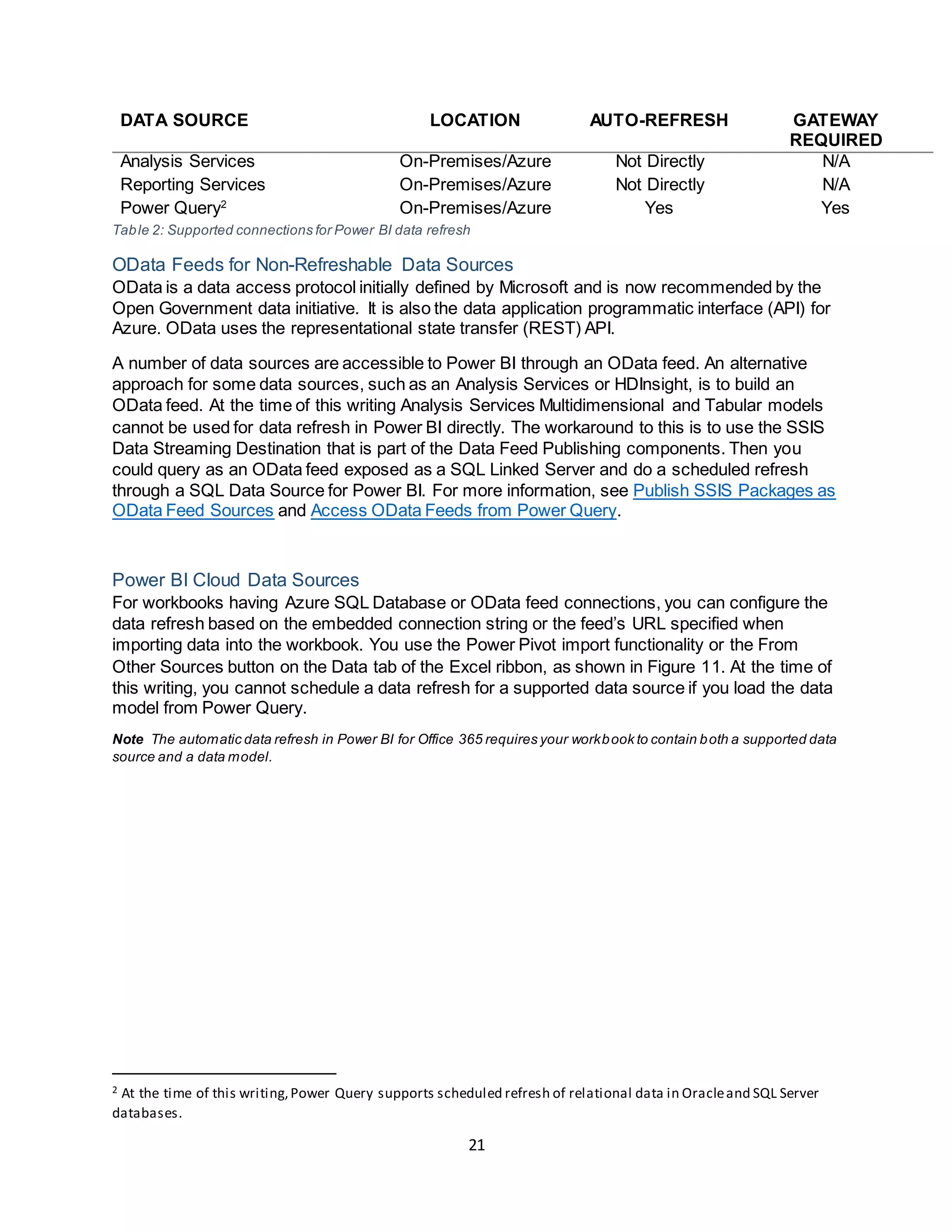 21
DATA SOURCE LOCATION AUTO-REFRESH GATEWAY
REQUIRED
Analysis Services On-Premises/Azure Not Directly N/A
Reporting Services On-Premises/Azure Not Directly N/A
Power Query2
On-Premises/Azure Yes Yes
Table 2: Supported connections for Power BI data refresh
OData Feeds for Non-Refreshable Data Sources
OData is a data access protocol initially defined by Microsoft and is now recommended by the
Open Government data initiative. It is also the data application programmatic interface (API) for
Azure. OData uses the representational state transfer (REST) API.
A number of data sources are accessible to Power BI through an OData feed. An alternative
approach for some data sources, such as an Analysis Services or HDInsight, is to build an
OData feed. At the time of this writing Analysis Services Multidimensional and Tabular models
cannot be used for data refresh in Power BI directly. The workaround to this is to use the SSIS
Data Streaming Destination that is part of the Data Feed Publishing components. Then you
could query as an OData feed exposed as a SQL Linked Server and do a scheduled refresh
through a SQL Data Source for Power BI. For more information, see Publish SSIS Packages as
OData Feed Sources and Access OData Feeds from Power Query.
Power BI Cloud Data Sources
For workbooks having Azure SQL Database or OData feed connections, you can configure the
data refresh based on the embedded connection string or the feed’s URL specified when
importing data into the workbook. You use the Power Pivot import functionality or the From
Other Sources button on the Data tab of the Excel ribbon, as shown in Figure 11. At the time of
this writing, you cannot schedule a data refresh for a supported data source if you load the data
model from Power Query.
Note The automatic data refresh in Power BI for Office 365 requires your workbook to contain both a supported data
source and a data model.
2 At the time of this writing,Power Query supports scheduled refresh of relational data in Oracleand SQL Server
databases.
 