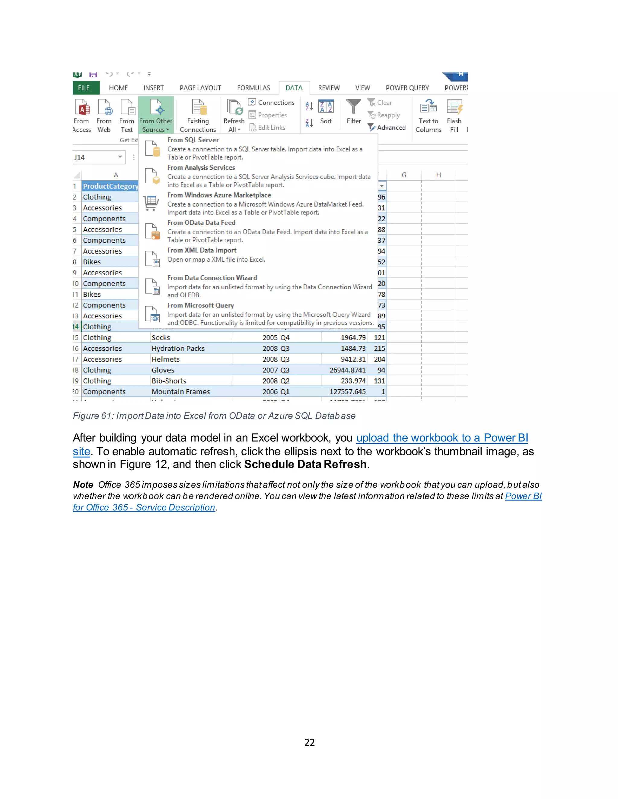 22
Figure 61: ImportData into Excel from OData or Azure SQL Database
After building your data model in an Excel workbook, you upload the workbook to a Power BI
site. To enable automatic refresh, click the ellipsis next to the workbook’s thumbnail image, as
shown in Figure 12, and then click Schedule Data Refresh.
Note Office 365 imposes sizes limitations thataffect not only the size of the workbook thatyou can upload,butalso
whether the workbook can be rendered online.You can view the latest information related to these limits at Power BI
for Office 365 - Service Description.
 