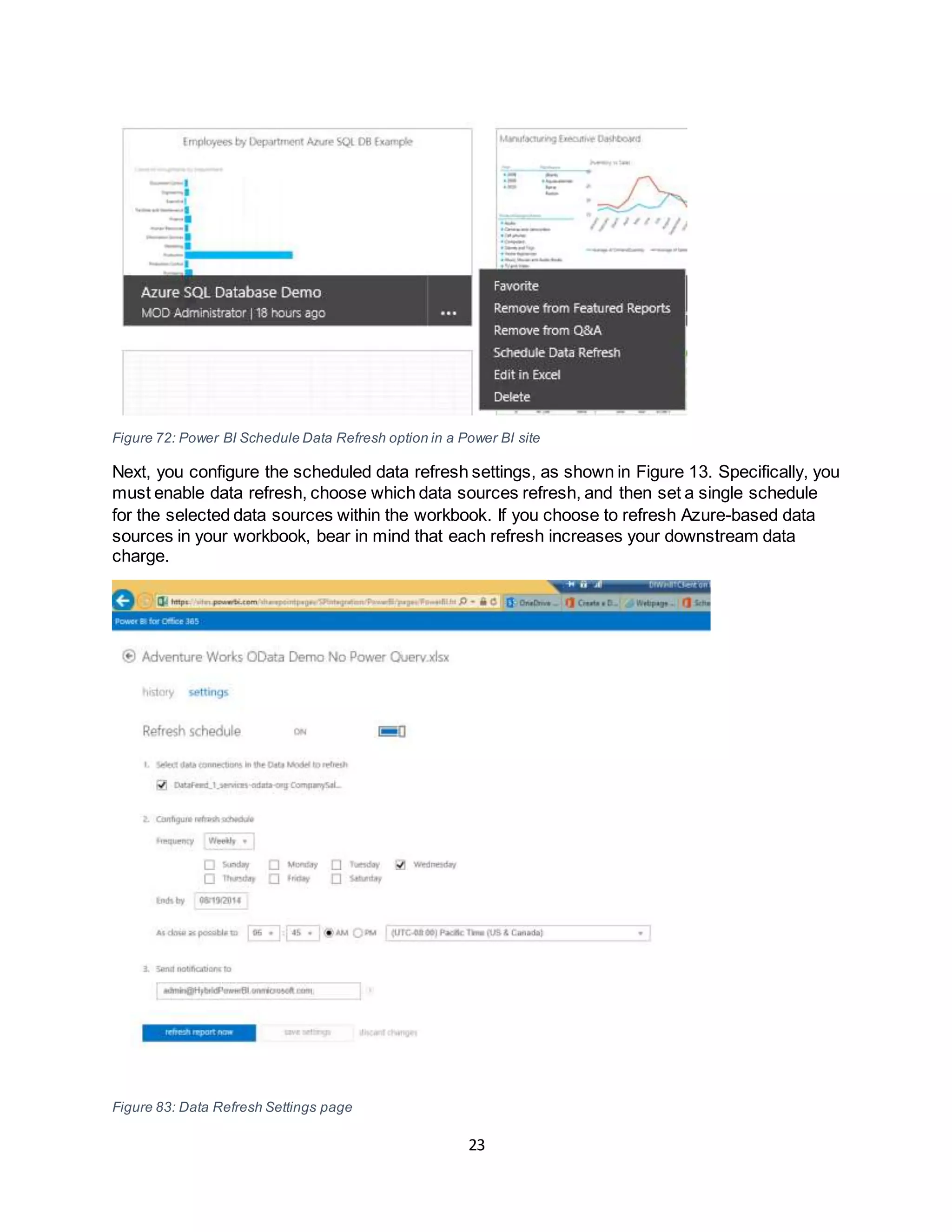 23
Figure 72: Power BI Schedule Data Refresh option in a Power BI site
Next, you configure the scheduled data refresh settings, as shown in Figure 13. Specifically, you
must enable data refresh, choose which data sources refresh, and then set a single schedule
for the selected data sources within the workbook. If you choose to refresh Azure-based data
sources in your workbook, bear in mind that each refresh increases your downstream data
charge.
Figure 83: Data Refresh Settings page
 