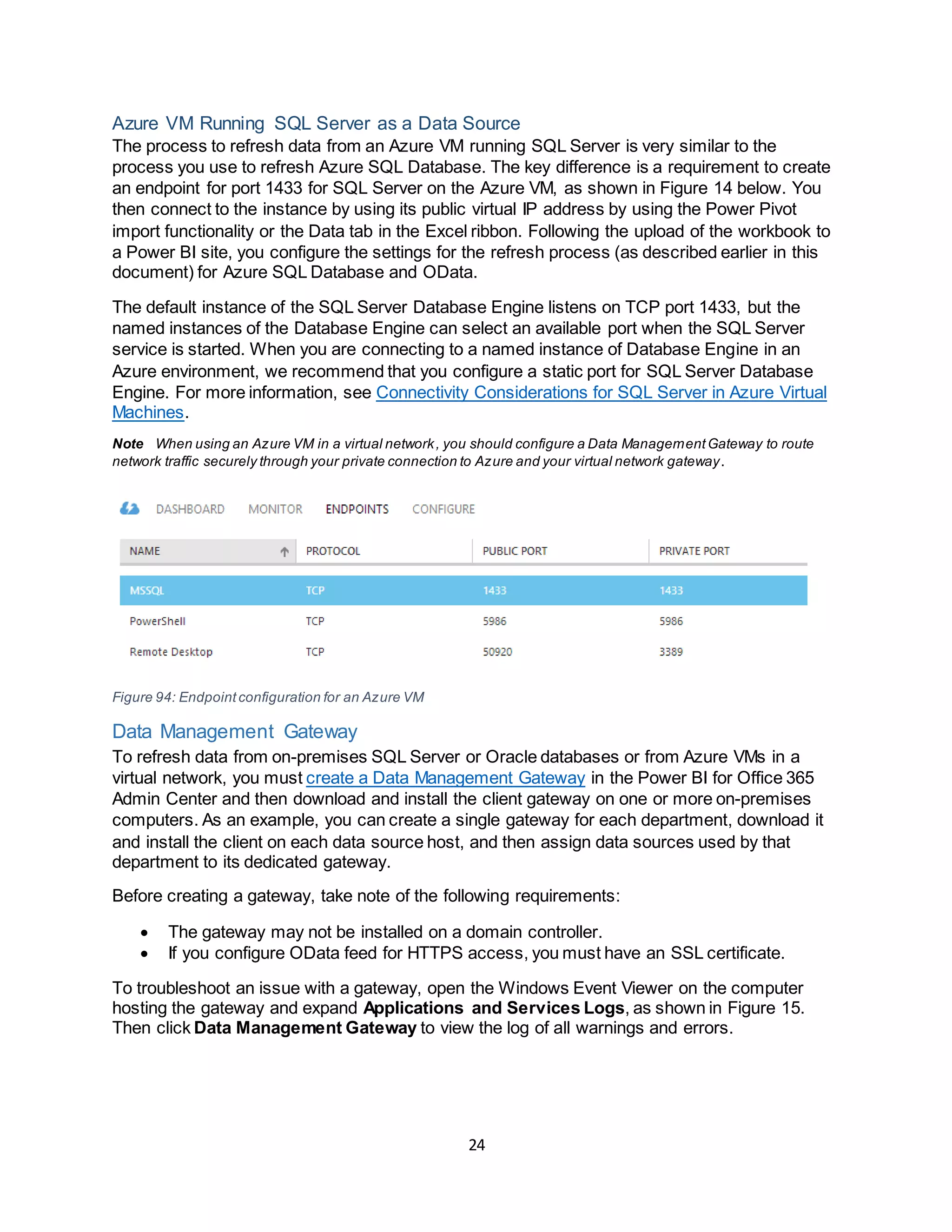 24
Azure VM Running SQL Server as a Data Source
The process to refresh data from an Azure VM running SQL Server is very similar to the
process you use to refresh Azure SQL Database. The key difference is a requirement to create
an endpoint for port 1433 for SQL Server on the Azure VM, as shown in Figure 14 below. You
then connect to the instance by using its public virtual IP address by using the Power Pivot
import functionality or the Data tab in the Excel ribbon. Following the upload of the workbook to
a Power BI site, you configure the settings for the refresh process (as described earlier in this
document) for Azure SQL Database and OData.
The default instance of the SQL Server Database Engine listens on TCP port 1433, but the
named instances of the Database Engine can select an available port when the SQL Server
service is started. When you are connecting to a named instance of Database Engine in an
Azure environment, we recommend that you configure a static port for SQL Server Database
Engine. For more information, see Connectivity Considerations for SQL Server in Azure Virtual
Machines.
Note When using an Azure VM in a virtual network, you should configure a Data ManagementGateway to route
network traffic securely through your private connection to Azure and your virtual network gateway.
Figure 94: Endpointconfiguration for an Azure VM
Data Management Gateway
To refresh data from on-premises SQL Server or Oracle databases or from Azure VMs in a
virtual network, you must create a Data Management Gateway in the Power BI for Office 365
Admin Center and then download and install the client gateway on one or more on-premises
computers. As an example, you can create a single gateway for each department, download it
and install the client on each data source host, and then assign data sources used by that
department to its dedicated gateway.
Before creating a gateway, take note of the following requirements:
 The gateway may not be installed on a domain controller.
 If you configure OData feed for HTTPS access, you must have an SSL certificate.
To troubleshoot an issue with a gateway, open the Windows Event Viewer on the computer
hosting the gateway and expand Applications and Services Logs, as shown in Figure 15.
Then click Data Management Gateway to view the log of all warnings and errors.
 