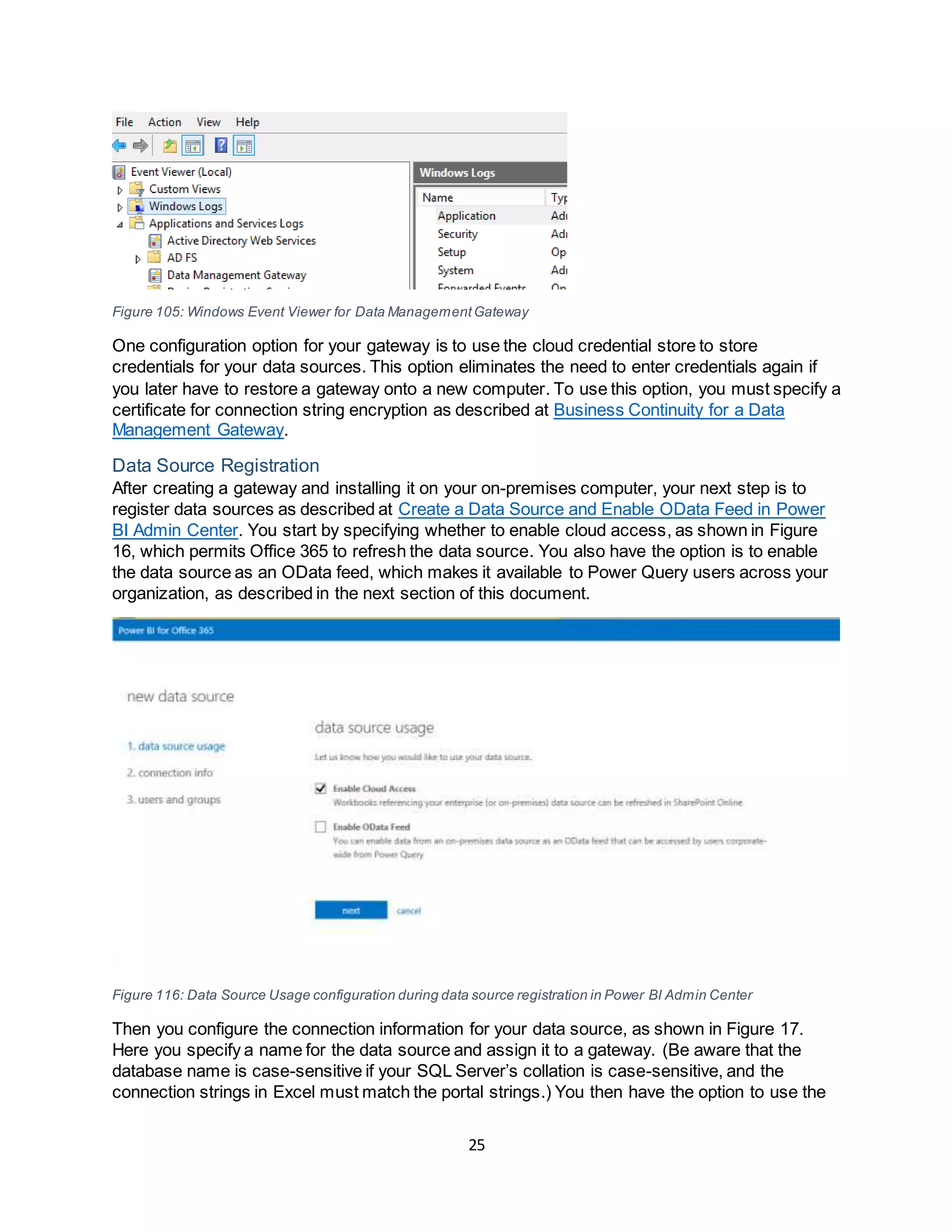 25
Figure 105: Windows Event Viewer for Data ManagementGateway
One configuration option for your gateway is to use the cloud credential store to store
credentials for your data sources. This option eliminates the need to enter credentials again if
you later have to restore a gateway onto a new computer. To use this option, you must specify a
certificate for connection string encryption as described at Business Continuity for a Data
Management Gateway.
Data Source Registration
After creating a gateway and installing it on your on-premises computer, your next step is to
register data sources as described at Create a Data Source and Enable OData Feed in Power
BI Admin Center. You start by specifying whether to enable cloud access, as shown in Figure
16, which permits Office 365 to refresh the data source. You also have the option is to enable
the data source as an OData feed, which makes it available to Power Query users across your
organization, as described in the next section of this document.
Figure 116: Data Source Usage configuration during data source registration in Power BI Admin Center
Then you configure the connection information for your data source, as shown in Figure 17.
Here you specify a name for the data source and assign it to a gateway. (Be aware that the
database name is case-sensitive if your SQL Server’s collation is case-sensitive, and the
connection strings in Excel must match the portal strings.) You then have the option to use the
 