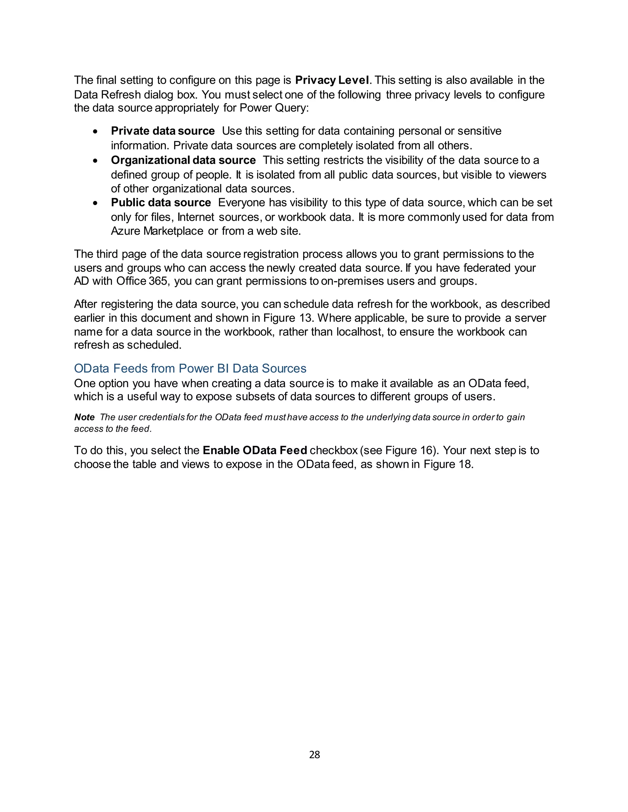 28
The final setting to configure on this page is Privacy Level. This setting is also available in the
Data Refresh dialog box. You must select one of the following three privacy levels to configure
the data source appropriately for Power Query:
 Private data source Use this setting for data containing personal or sensitive
information. Private data sources are completely isolated from all others.
 Organizational data source This setting restricts the visibility of the data source to a
defined group of people. It is isolated from all public data sources, but visible to viewers
of other organizational data sources.
 Public data source Everyone has visibility to this type of data source, which can be set
only for files, Internet sources, or workbook data. It is more commonly used for data from
Azure Marketplace or from a web site.
The third page of the data source registration process allows you to grant permissions to the
users and groups who can access the newly created data source. If you have federated your
AD with Office 365, you can grant permissions to on-premises users and groups.
After registering the data source, you can schedule data refresh for the workbook, as described
earlier in this document and shown in Figure 13. Where applicable, be sure to provide a server
name for a data source in the workbook, rather than localhost, to ensure the workbook can
refresh as scheduled.
OData Feeds from Power BI Data Sources
One option you have when creating a data source is to make it available as an OData feed,
which is a useful way to expose subsets of data sources to different groups of users.
Note The user credentials for the OData feed musthave access to the underlying data source in order to gain
access to the feed.
To do this, you select the Enable OData Feed checkbox (see Figure 16). Your next step is to
choose the table and views to expose in the OData feed, as shown in Figure 18.
 